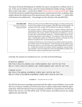 The syntax of the last field depends on whether the source corresponds to a Debian mirror or
not. In the case of a Debian mirror, name the chosen distribution (stable, testing, unstable or
their current code names — see the list in sidebar “Bruce Perens, a controversial leader” (page
9)), then the sections to enable (chosen between main, contrib, and non-free). In all other cases,
simply indicate the subdirectory of the desired source (this is often a simple “./” which refers
to the absence of a subdirectory — the packages are then directly at the specified URL).


           VOCABULARY          Debian uses three sections to diﬀerentiate packages according to the licenses
       The main, contrib and   chosen by the authors of each program. Main (the main archive) gathers all
           non-free archives   packages which fully comply with the Debian Free Soware Guidelines.
                               The non-free archive is diﬀerent because it contains soware which does
                               not (entirely) conform to these principles but which can nevertheless be dis-
                               tributed freely. This archive, which is not oﬀicially part of Debian, is a service
                               for users who could need those sowares — however Debian always recom-
                               mends giving priority to free soware. The existence of this section repre-
                               sents a considerable problem for Richard M. Stallman and keeps the Free
                               Soware Foundation from recommending Debian to users.
                               Contrib (contributions) is a stock of open source soware which cannot func-
                               tion without some non-free elements. These elements can be soware from
                               the non-free section, or non-free files such as game ROMs, BIOS of consoles,
                               etc. Contrib also includes free soware whose compilation requires propri-
                               etary elements. This was initially the case for the OpenOﬀice.org oﬀice suite,
                               which used to require a proprietary Java environment.



Generally, the contents of a standard sources.list file can be the following:

# Security updates
deb http://security.debian.org/ stable/updates main contrib non-free
deb-src http://security.debian.org/ stable/updates main contrib non-free

# Debian mirror
deb http://ftp.debian.org/debian stable main contrib non-free
deb-src http://ftp.debian.org/debian stable main contrib non-free


                                 Example 6.1    /etc/apt/sources.list   file



This file lists all sources of packages associated with the stable version of Debian. If you would
like to use Testing or Unstable, you will of course have to add (or replace them with) the appro-
priate lines. When the desired version of a package is available on several mirrors, the first one
listed in the sources.list file will be used. For this reason, non-official sources are usually
added at the end of the file.




                                                                         Chapter 6 — Maintenance and Updates: The APT Tools   103
 