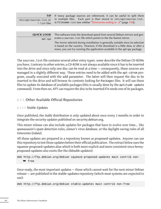 TIP   If many package sources are referenced, it can be useful to split them
        /etc/apt/sources.list.d/              in multiple files. Each part is then stored in /etc/apt/sources.list.
                      *.list files            d/filename.list (see sidebar “Directories ending in .d” (page 110)).




                        QUICK LOOK            This soware tests the download speed from several Debian mirrors and gen-
                                  apt-spy     erates a sources.list file which points to the the fastest mirror.
                                              The mirror selected during installation is generally suitable since its selection
                                              is based on the country. However, if the download is a lile slow, or aer a
                                              move, you can try running the application available in the apt-spy package.



      The sources.list file contains several other entry types: some describe the Debian CD-ROMs
      you have. Contrary to other entries, a CD-ROM is not always available since it has to be inserted
      into the drive and since only one disc can be read at a time — consequently, these sources are
      managed in a slightly different way. These entries need to be added with the apt-cdrom pro-
      gram, usually executed with the add parameter. The latter will then request the disc to be
      inserted in the drive and will browse its contents looking for Packages files. It will use these
      files to update its database of available packages (this is usually done by the aptitude update
      command). From then on, APT can require the disc to be inserted if it needs one of its packages.


      6.1.1. Other Available Oﬀicial Repositories

      6.1.1.1. Stable Updates

      Once published, the Stable distribution is only updated about once every 2 months in order to
      integrate the security updates published on security.debian.org.
      This minor release can also include updates for packages that have to evolve over time... like
      spamassassin's spam detection rules, clamav's virus database, or the daylight-saving rules of all
      timezones (tzdata).
      All those updates are prepared in a repository known as proposed-updates. Anyone can use
      this repository to test those updates before their official publication. The extract below uses the
      squeeze-proposed-updates alias which is both more explicit and more consistent since lenny-
      proposed-updates also exists (for the Oldstable updates):
      deb http://ftp.debian.org/debian squeeze-proposed-updates main contrib non-
          ¯ free

      Once ready, the most important updates — those which cannot wait for the next minor Debian
      release — are published in the stable-updates repository (which most systems are expected to
      use):
      deb http://ftp.debian.org/debian stable-updates main contrib non-free




104   The Debian Administrator's Handbook
 