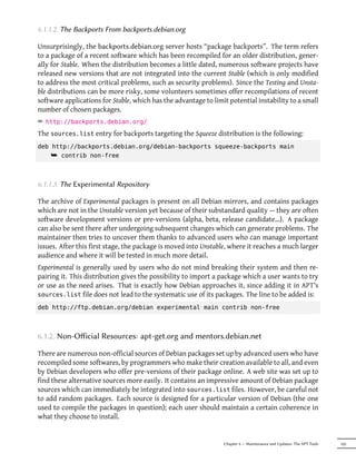 6.1.1.2. The Backports From backports.debian.org

Unsurprisingly, the backports.debian.org server hosts “package backports”. The term refers
to a package of a recent software which has been recompiled for an older distribution, gener-
ally for Stable. When the distribution becomes a little dated, numerous software projects have
released new versions that are not integrated into the current Stable (which is only modified
to address the most critical problems, such as security problems). Since the Testing and Unsta-
ble distributions can be more risky, some volunteers sometimes offer recompilations of recent
software applications for Stable, which has the advantage to limit potential instability to a small
number of chosen packages.
² http://backports.debian.org/
The sources.list entry for backports targeting the Squeeze distribution is the following:
deb http://backports.debian.org/debian-backports squeeze-backports main
    ¯ contrib non-free



6.1.1.3. The Experimental Repository

The archive of Experimental packages is present on all Debian mirrors, and contains packages
which are not in the Unstable version yet because of their substandard quality — they are often
software development versions or pre-versions (alpha, beta, release candidate…). A package
can also be sent there after undergoing subsequent changes which can generate problems. The
maintainer then tries to uncover them thanks to advanced users who can manage important
issues. After this first stage, the package is moved into Unstable, where it reaches a much larger
audience and where it will be tested in much more detail.
Experimental is generally used by users who do not mind breaking their system and then re-
pairing it. This distribution gives the possibility to import a package which a user wants to try
or use as the need arises. That is exactly how Debian approaches it, since adding it in APT's
sources.list file does not lead to the systematic use of its packages. The line to be added is:

deb http://ftp.debian.org/debian experimental main contrib non-free



6.1.2. Non-Oﬀicial Resources: apt-get.org and mentors.debian.net

There are numerous non-official sources of Debian packages set up by advanced users who have
recompiled some softwares, by programmers who make their creation available to all, and even
by Debian developers who offer pre-versions of their package online. A web site was set up to
find these alternative sources more easily. It contains an impressive amount of Debian package
sources which can immediately be integrated into sources.list files. However, be careful not
to add random packages. Each source is designed for a particular version of Debian (the one
used to compile the packages in question); each user should maintain a certain coherence in
what they choose to install.


                                                                 Chapter 6 — Maintenance and Updates: The APT Tools   105
 