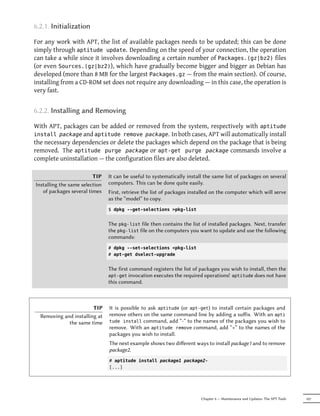 6.2.1. Initialization

For any work with APT, the list of available packages needs to be updated; this can be done
simply through aptitude update. Depending on the speed of your connection, the operation
can take a while since it involves downloading a certain number of Packages.(gz|bz2) files
(or even Sources.(gz|bz2)), which have gradually become bigger and bigger as Debian has
developed (more than 8 MB for the largest Packages.gz — from the main section). Of course,
installing from a CD-ROM set does not require any downloading — in this case, the operation is
very fast.


6.2.2. Installing and Removing

With APT, packages can be added or removed from the system, respectively with aptitude
install package and aptitude remove package. In both cases, APT will automatically install
the necessary dependencies or delete the packages which depend on the package that is being
removed. The aptitude purge package or apt-get purge package commands involve a
complete uninstallation — the configuration files are also deleted.

                         TIP    It can be useful to systematically install the same list of packages on several
Installing the same selection   computers. This can be done quite easily.
   of packages several times    First, retrieve the list of packages installed on the computer which will serve
                                as the “model” to copy.
                                $ dpkg --get-selections >pkg-list


                                The pkg-list file then contains the list of installed packages. Next, transfer
                                the pkg-list file on the computers you want to update and use the following
                                commands:
                                # dpkg --set-selections <pkg-list
                                # apt-get dselect-upgrade


                                The first command registers the list of packages you wish to install, then the
                                apt-get invocation executes the required operations! aptitude does not have
                                this command.



                        TIP     It is possible to ask aptitude (or apt-get) to install certain packages and
  Removing and installing at    remove others on the same command line by adding a suﬀix. With an apti
             the same time      tude install command, add “-” to the names of the packages you wish to
                                remove. With an aptitude remove command, add “+” to the names of the
                                packages you wish to install.
                                The next example shows two diﬀerent ways to install package1 and to remove
                                package2.
                                # aptitude install package1 package2-
                                [...]




                                                                         Chapter 6 — Maintenance and Updates: The APT Tools   107
 
