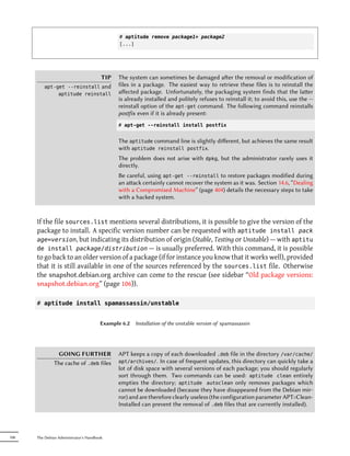 # aptitude remove package1+ package2
                                              [...]




                                        TIP   The system can sometimes be damaged aer the removal or modification of
         apt-get --reinstall and              files in a package. The easiest way to retrieve these files is to reinstall the
              aptitude reinstall              aﬀected package. Unfortunately, the packaging system finds that the laer
                                              is already installed and politely refuses to reinstall it; to avoid this, use the --
                                              reinstall option of the apt-get command. The following command reinstalls
                                              postfix even if it is already present:
                                              # apt-get --reinstall install postfix


                                              The aptitude command line is slightly diﬀerent, but achieves the same result
                                              with aptitude reinstall postfix.
                                              The problem does not arise with       dpkg,   but the administrator rarely uses it
                                              directly.
                                              Be careful, using apt-get --reinstall to restore packages modified during
                                              an aack certainly cannot recover the system as it was. Section 14.6, “Dealing
                                              with a Compromised Machine” (page 404) details the necessary steps to take
                                              with a hacked system.



      If the file sources.list mentions several distributions, it is possible to give the version of the
      package to install. A specific version number can be requested with aptitude install pack
      age=version, but indicating its distribution of origin (Stable, Testing or Unstable) — with aptitu
      de install package/distribution — is usually preferred. With this command, it is possible
      to go back to an older version of a package (if for instance you know that it works well), provided
      that it is still available in one of the sources referenced by the sources.list file. Otherwise
      the snapshot.debian.org archive can come to the rescue (see sidebar “Old package versions:
      snapshot.debian.org” (page 106)).

      # aptitude install spamassassin/unstable


                                       Example 6.2   Installation of the unstable version of spamassassin




                GOING FURTHER                 APT keeps a copy of each downloaded .deb file in the directory /var/cache/
               The cache of .deb files        apt/archives/.   In case of frequent updates, this directory can quickly take a
                                              lot of disk space with several versions of each package; you should regularly
                                              sort through them. Two commands can be used: aptitude clean entirely
                                              empties the directory; aptitude autoclean only removes packages which
                                              cannot be downloaded (because they have disappeared from the Debian mir-
                                              ror) and are therefore clearly useless (the configuration parameter APT::Clean-
                                              Installed can prevent the removal of .deb files that are currently installed).




108   The Debian Administrator's Handbook
 
