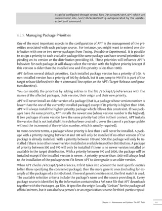 it can be configured through several files (/etc/exim4/conf.d/*) which are
                             concatenated into /var/lib/exim4/config.autogenerated by the update-
                             exim4.conf command.




6.2.5. Managing Package Priorities

One of the most important aspects in the configuration of APT is the management of the pri-
orities associated with each package source. For instance, you might want to extend one dis-
tribution with one or two newer packages from Testing, Unstable or Experimental. It is possible
to assign a priority to each available package (the same package can have several priorities de-
pending on its version or the distribution providing it). These priorities will influence APT's
behavior: for each package, it will always select the version with the highest priority (except if
this version is older than the installed one and if its priority is less than 1000).
APT defines several default priorities. Each installed package version has a priority of 100. A
non-installed version has a priority of 500 by default, but it can jump to 990 if it is part of the
target release (defined with the -t command-line option or the APT::Target-Release configura-
tion directive).
You can modify the priorities by adding entries in the file /etc/apt/preferences with the
names of the affected packages, their version, their origin and their new priority.
APT will never install an older version of a package (that is, a package whose version number is
lower than the one of the currently installed package) except if its priority is higher than 1000.
APT will always install the highest priority package which follows this constraint. If two pack-
ages have the same priority, APT installs the newest one (whose version number is the highest).
If two packages of same version have the same priority but differ in their content, APT installs
the version that is not installed (this rule has been created to cover the case of a package update
without the increment of the revision number, which is usually required).
In more concrete terms, a package whose priority is less than 0 will never be installed. A pack-
age with a priority ranging between 0 and 100 will only be installed if no other version of the
package is already installed. With a priority between 100 and 500, the package will only be in-
stalled if there is no other newer version installed or available in another distribution. A package
of priority between 500 and 990 will only be installed if there is no newer version installed or
available in the target distribution. With a priority between 990 and 1000, the package will be
installed except if the installed version is newer. A priority greater than 1000 will always lead
to the installation of the package even if it forces APT to downgrade to an older version.
When APT checks /etc/apt/preferences, it first takes into account the most specific entries
(often those specifying the concerned package), then the more generic ones (including for ex-
ample all the packages of a distribution). If several generic entries exist, the first match is used.
The available selection criteria include the package's name and the source providing it. Every
package source is identified by the information contained in a Release file that APT downloads
together with the Packages.gz files. It specifies the origin (usually “Debian” for the packages of
official mirrors, but it can also be a person's or an organization's name for third-parties reposi-


                                                                   Chapter 6 — Maintenance and Updates: The APT Tools   111
 