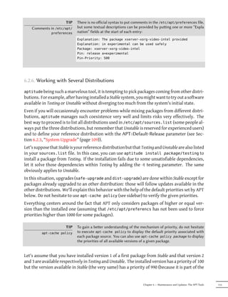 TIP    There is no oﬀicial syntax to put comments in the /etc/apt/preferences file,
    Comments in /etc/apt/     but some textual descriptions can be provided by puing one or more “Expla
               preferences    nation” fields at the start of each entry:
                              Explanation: The package xserver-xorg-video-intel provided
                              Explanation: in experimental can be used safely
                              Package: xserver-xorg-video-intel
                              Pin: release a=experimental
                              Pin-Priority: 500




6.2.6. Working with Several Distributions

aptitude being such a marvelous tool, it is tempting to pick packages coming from other distri-
butions. For example, after having installed a Stable system, you might want to try out a software
available in Testing or Unstable without diverging too much from the system's initial state.
Even if you will occasionnaly encounter problems while mixing packages from different distri-
butions, aptitude manages such coexistence very well and limits risks very effectively. The
best way to proceed is to list all distributions used in /etc/apt/sources.list (some people al-
ways put the three distributions, but remember that Unstable is reserved for experienced users)
and to define your reference distribution with the APT::Default-Release parameter (see Sec-
tion 6.2.3, “System Upgrade” (page 109)).
Let's suppose that Stable is your reference distribution but that Testing and Unstable are also listed
in your sources.list file. In this case, you can use aptitude install package/testing to
install a package from Testing. If the installation fails due to some unsatisfiable dependencies,
let it solve those dependencies within Testing by adding the -t testing parameter. The same
obviously applies to Unstable.
In this situation, upgrades (safe-upgrade and dist-upgrade) are done within Stable except for
packages already upgraded to an other distribution: those will follow updates available in the
other distributions. We'll explain this behavior with the help of the default priorities set by APT
below. Do not hesitate to use apt-cache policy (see sidebar) to verify the given priorities.
Everything centers around the fact that APT only considers packages of higher or equal ver-
sion than the installed one (assuming that /etc/apt/preferencs has not been used to force
priorities higher than 1000 for some packages).

                       TIP    To gain a beer understanding of the mechanism of priority, do not hesitate
          apt-cache policy    to execute apt-cache policy to display the default priority associated with
                              each package source. You can also use apt-cache policy package to display
                              the priorities of all available versions of a given package.


Let's assume that you have installed version 1 of a first package from Stable and that version 2
and 3 are available respectively in Testing and Unstable. The installed version has a priority of 100
but the version available in Stable (the very same) has a priority of 990 (because it is part of the


                                                                     Chapter 6 — Maintenance and Updates: The APT Tools   113
 