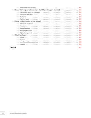 B.2.2 The User's Home Directory......................                        ..   .   .   .   .   .   .   .   .   .   .   .   .   .   .   441
           B.3 Inner Workings of a Computer: the Diﬀerent Layers Involved                         .   .   .   .   .   .   .   .   .   .   .   .   .   .   .   441
                 B.3.1 The Deepest Layer: the Hardware . . . . . . . . . . . . . . . . . .       ..   .   .   .   .   .   .   .   .   .   .   .   .   .   .   442
                 B.3.2 The Starter: the BIOS . . . . . . . . . . . . . . . . . . . . . . . .     ..   .   .   .   .   .   .   .   .   .   .   .   .   .   .   442
                 B.3.3 The Kernel . . . . . . . . . . . . . . . . . . . . . . . . . . . . . .    ..   .   .   .   .   .   .   .   .   .   .   .   .   .   .   443
                 B.3.4 The User Space . . . . . . . . . . . . . . . . . . . . . . . . . . . .    ..   .   .   .   .   .   .   .   .   .   .   .   .   .   .   443
           B.4 Some Tasks Handled by the Kernel . . . . . . . . . . . . . . . . .                ..   .   .   .   .   .   .   .   .   .   .   .   .   .   .   444
                 B.4.1 Driving the Hardware . . . . . . . . . . . . . . . . . . . . . . . .      ..   .   .   .   .   .   .   .   .   .   .   .   .   .   .   444
                 B.4.2 Filesystems . . . . . . . . . . . . . . . . . . . . . . . . . . . . . .   ..   .   .   .   .   .   .   .   .   .   .   .   .   .   .   445
                 B.4.3 Shared Functions . . . . . . . . . . . . . . . . . . . . . . . . . . .    ..   .   .   .   .   .   .   .   .   .   .   .   .   .   .   446
                 B.4.4 Managing Processes . . . . . . . . . . . . . . . . . . . . . . . . .      ..   .   .   .   .   .   .   .   .   .   .   .   .   .   .   446
                 B.4.5 Rights Management . . . . . . . . . . . . . . . . . . . . . . . . .       ..   .   .   .   .   .   .   .   .   .   .   .   .   .   .   447
           B.5 The User Space . . . . . . . . . . . . . . . . . . . . . . . . . . . . . .        ..   .   .   .   .   .   .   .   .   .   .   .   .   .   .   447
                 B.5.1 Process . . . . . . . . . . . . . . . . . . . . . . . . . . . . . . . .   ..   .   .   .   .   .   .   .   .   .   .   .   .   .   .   447
                 B.5.2 Daemons . . . . . . . . . . . . . . . . . . . . . . . . . . . . . . .     ..   .   .   .   .   .   .   .   .   .   .   .   .   .   .   448
                 B.5.3 Inter-Process Communications . . . . . . . . . . . . . . . . . . .        ..   .   .   .   .   .   .   .   .   .   .   .   .   .   .   448
                 B.5.4 Libraries . . . . . . . . . . . . . . . . . . . . . . . . . . . . . . .   ..   .   .   .   .   .   .   .   .   .   .   .   .   .   .   449
      Index                                                                                                                                                   451




XIV   The Debian Administrator's Handbook
 