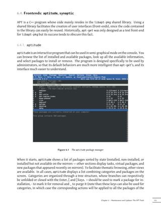 6.4. Frontends:     aptitude, synaptic

APT is a C++ program whose code mainly resides in the libapt-pkg shared library. Using a
shared library facilitates the creation of user interfaces (front-ends), since the code contained
in the library can easily be reused. Historically, apt-get was only designed as a test front-end
for libapt-pkg but its success tends to obscure this fact.


6.4.1.   aptitude

aptitude is an interactive program that can be used in semi-graphical mode on the console. You
can browse the list of installed and available packages, look up all the available information,
and select packages to install or remove. The program is designed specifically to be used by
administrators, so that its default behaviors are much more intelligent than apt-get's, and its
interface much easier to understand.




                               Figure 6.1   The aptitude package manager


When it starts, aptitude shows a list of packages sorted by state (installed, non-installed, or
installed but not available on the mirrors — other sections display tasks, virtual packages, and
new packages that appeared recently on mirrors). To facilitate thematic browsing, other views
are available. In all cases, aptitude displays a list combining categories and packages on the
screen. Categories are organized through a tree structure, whose branches can respectively
be unfolded or closed with the Enter, [ and ] keys. + should be used to mark a package for in-
stallation, - to mark it for removal and _ to purge it (note than these keys can also be used for
categories, in which case the corresponding actions will be applied to all the packages of the


                                                                      Chapter 6 — Maintenance and Updates: The APT Tools   115
 