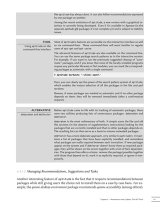 like aptitude has always done. It can also follow recommendations expressed
                             by one package on another.
                             Among the recent evolutions of aptitude, a new version with a graphical in-
                             terface is currently being developed. Even if it's available in Squeeze (in the
                             separate aptitude-gtk package), it's not complete yet and is subject to stability
                             issues.


                   TOOL      Most of aptitude's features are accessible via the interactive interface as well
     Using aptitude on the   as via command-lines. These command-lines will seem familiar to regular
    command-line interface   users of apt-get and apt-cache.
                             The advanced features of aptitude are also available on the command-line.
                             You can use the same package search paerns as in the interactive version.
                             For example, if you want to run the previously suggested cleanup of “auto-
                             matic” packages, and if you know that none of the locally installed programs
                             require any particular libraries or Perl modules, you can mark the correspond-
                             ing packages as automatic with a single command:
                             # aptitude markauto '~slibs|~sperl'


                             Here, you can clearly see the power of the search paern system of aptitude,
                             which enables the instant selection of all the packages in the libs and perl
                             sections.
                             Beware, if some packages are marked as automatic and if no other package
                             depends on them, they will be removed immediately (aer a confirmation
                             request).


           ALTERNATIVE       Before aptitude came to life with its tracking of automatic packages, there
   deborphanand debfoster    were two utilities producing lists of unnecessary packages: deborphan and
                             debfoster.

                             deborphan   is the most rudimentary of both. It simply scans the libs and old
                             libs sections (in the absence of supplementary instructions) looking for the
                             packages that are currently installed and that no other packages depends on.
                             The resulting list can then serve as a basis to remove unneeded packages.
                             debfoster has a more elaborate approach, very similar to aptitude's: it main-
                             tains a list of packages that have been explicitly installed, and remembers
                             what packages are really required between each invocation. If new packages
                             appear on the system and if debfoster doesn't know them as required pack-
                             ages, they will be shown on the screen together with a list of their dependen-
                             cies. The program then oﬀers a choice: remove the package (possibly together
                             with those that depend on it), mark it as explicitly required, or ignore it tem-
                             porarily.



6.4.1.2. Managing Recommendations, Suggestions and Tasks

Another interesting feature of aptitude is the fact that it respects recommendations between
packages while still giving users the choice not to install them on a case by case basis. For ex-
ample, the gnome-desktop-environment package recommends gnome-accessibility (among others).


                                                                       Chapter 6 — Maintenance and Updates: The APT Tools   117
 