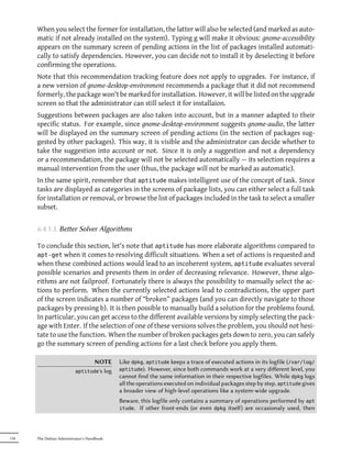 When you select the former for installation, the latter will also be selected (and marked as auto-
      matic if not already installed on the system). Typing g will make it obvious: gnome-accessibility
      appears on the summary screen of pending actions in the list of packages installed automati-
      cally to satisfy dependencies. However, you can decide not to install it by deselecting it before
      confirming the operations.
      Note that this recommendation tracking feature does not apply to upgrades. For instance, if
      a new version of gnome-desktop-environment recommends a package that it did not recommend
      formerly, the package won't be marked for installation. However, it will be listed on the upgrade
      screen so that the administrator can still select it for installaion.
      Suggestions between packages are also taken into account, but in a manner adapted to their
      specific status. For example, since gnome-desktop-environment suggests gnome-audio, the latter
      will be displayed on the summary screen of pending actions (in the section of packages sug-
      gested by other packages). This way, it is visible and the administrator can decide whether to
      take the suggestion into account or not. Since it is only a suggestion and not a dependency
      or a recommendation, the package will not be selected automatically — its selection requires a
      manual intervention from the user (thus, the package will not be marked as automatic).
      In the same spirit, remember that aptitude makes intelligent use of the concept of task. Since
      tasks are displayed as categories in the screens of package lists, you can either select a full task
      for installation or removal, or browse the list of packages included in the task to select a smaller
      subset.


      6.4.1.3. Beer Solver Algorithms

      To conclude this section, let's note that aptitude has more elaborate algorithms compared to
      apt-get when it comes to resolving difficult situations. When a set of actions is requested and
      when these combined actions would lead to an incoherent system, aptitude evaluates several
      possible scenarios and presents them in order of decreasing relevance. However, these algo-
      rithms are not failproof. Fortunately there is always the possibility to manually select the ac-
      tions to perform. When the currently selected actions lead to contradictions, the upper part
      of the screen indicates a number of “broken” packages (and you can directly navigate to those
      packages by pressing b). It is then possible to manually build a solution for the problems found.
      In particular, you can get access to the different available versions by simply selecting the pack-
      age with Enter. If the selection of one of these versions solves the problem, you should not hesi-
      tate to use the function. When the number of broken packages gets down to zero, you can safely
      go the summary screen of pending actions for a last check before you apply them.

                                 NOTE       Like dpkg, aptitude keeps a trace of executed actions in its logfile (/var/log/
                          aptitude's log    aptitude). However, since both commands work at a very diﬀerent level, you
                                            cannot find the same information in their respective logfiles. While dpkg logs
                                            all the operations executed on individual packages step by step, aptitude gives
                                            a broader view of high-level operations like a system-wide upgrade.
                                            Beware, this logfile only contains a summary of operations performed by apt
                                            itude. If other front-ends (or even dpkg itself) are occasionaly used, then




118   The Debian Administrator's Handbook
 