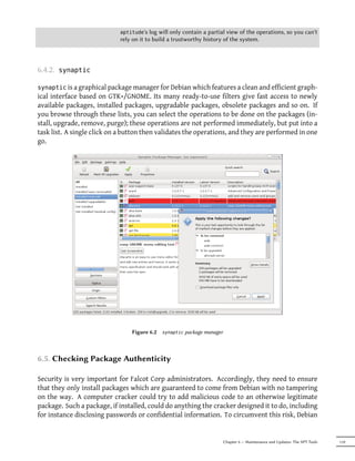aptitude's   log will only contain a partial view of the operations, so you can't
                            rely on it to build a trustworthy history of the system.



6.4.2.   synaptic

synaptic is a graphical package manager for Debian which features a clean and efficient graph-
ical interface based on GTK+/GNOME. Its many ready-to-use filters give fast access to newly
available packages, installed packages, upgradable packages, obsolete packages and so on. If
you browse through these lists, you can select the operations to be done on the packages (in-
stall, upgrade, remove, purge); these operations are not performed immediately, but put into a
task list. A single click on a button then validates the operations, and they are performed in one
go.




                                 Figure 6.2   synaptic   package manager



6.5. Checking Package Authenticity

Security is very important for Falcot Corp administrators. Accordingly, they need to ensure
that they only install packages which are guaranteed to come from Debian with no tampering
on the way. A computer cracker could try to add malicious code to an otherwise legitimate
package. Such a package, if installed, could do anything the cracker designed it to do, including
for instance disclosing passwords or confidential information. To circumvent this risk, Debian


                                                                           Chapter 6 — Maintenance and Updates: The APT Tools   119
 