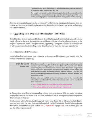 “Authentication” tab in the Seings → Repositories menu gives the possibility
                             of importing a key from the key.asc file.
                             For people who would want a dedicated application and more details on the
                             trusted keys, it is possible to use gui-apt-key (in the package of the same
                             name), a small graphical user interface which manages the trusted keyring.


Once the appropriate keys are in the keyring, APT will check the signatures before any risky op-
eration, so that front-ends will display a warning if asked to install a package whose authenticity
can't be ascertained.


6.6. Upgrading from One Stable Distribution to the Next

One of the best-known features of Debian is its ability to upgrade an installed system from one
stable release to the next: dist-upgrade — a well-known phrase — has largely contributed to the
project's reputation. With a few precautions, upgrading a computer can take as little as a few
or a few dozen minutes depending on the download speed from the package repositories.


6.6.1. Recommended Procedure

Since Debian has quite some time to evolve in-between stable releases, you should read the
release notes before upgrading.

        BACK TO BASICS       The release notes for an operating system (and, more generally, for any so-
            Release notes    ware) are a document giving an overview of the soware, with some details
                             concerning the particularities of one version. These documents are generally
                             short compared to the complete documentation, and they usually list the fea-
                             tures which have been introduced since the previous version. They also give
                             details on upgrading procedures, warnings for users of previous versions, and
                             sometimes errata.
                             Release notes are available online: the release notes for the current stable
                             release have a dedicated URL, while older release notes can be found with
                             their codenames:
                             ² http://www.debian.org/releases/stable/releasenotes
                             ² http://www.debian.org/releases/lenny/releasenotes



In this section, we will focus on upgrading a Lenny system to Squeeze. This is a major operation
on a system; as such, it is never 100% risk-free, and should not be attempted before all important
data has been backed up.
Another good habit which makes the upgrade easier (and shorter) is to tidy your installed pack-
ages and keep only the ones that are really needed. Helpful tools to do that include aptitude,
deborphan and debfoster (see Section 6.4.1, “aptitude ” (page 115)). For example, you can
use the following command:


                                                                     Chapter 6 — Maintenance and Updates: The APT Tools   121
 