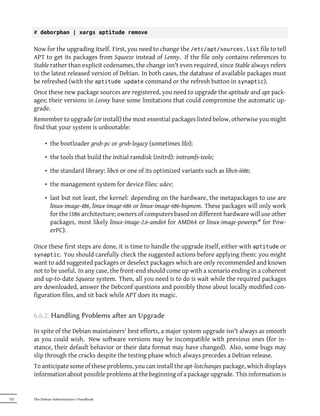 # deborphan | xargs aptitude remove


      Now for the upgrading itself. First, you need to change the /etc/apt/sources.list file to tell
      APT to get its packages from Squeeze instead of Lenny. If the file only contains references to
      Stable rather than explicit codenames, the change isn't even required, since Stable always refers
      to the latest released version of Debian. In both cases, the database of available packages must
      be refreshed (with the aptitude update command or the refresh button in synaptic).
      Once these new package sources are registered, you need to upgrade the aptitude and apt pack-
      ages; their versions in Lenny have some limitations that could compromise the automatic up-
      grade.
      Remember to upgrade (or install) the most essential packages listed below, otherwise you might
      find that your system is unbootable:

            • the bootloader grub-pc or grub-legacy (sometimes lilo);

            • the tools that build the initial ramdisk (initrd): initramfs-tools;

            • the standard library: libc6 or one of its optimized variants such as libc6-i686;

            • the management system for device files: udev;

            • last but not least, the kernel: depending on the hardware, the metapackages to use are
              linux-image-486, linux-image-686 or linux-image-686-bigmem. These packages will only work
              for the i386 architecture; owners of computers based on different hardware will use other
              packages, most likely linux-image-2.6-amd64 for AMD64 or linux-image-powerpc* for Pow-
              erPC).

      Once these first steps are done, it is time to handle the upgrade itself, either with aptitude or
      synaptic. You should carefully check the suggested actions before applying them: you might
      want to add suggested packages or deselect packages which are only recommended and known
      not to be useful. In any case, the front-end should come up with a scenario ending in a coherent
      and up-to-date Squeeze system. Then, all you need is to do is wait while the required packages
      are downloaded, answer the Debconf questions and possibly those about locally modified con-
      figuration files, and sit back while APT does its magic.


      6.6.2. Handling Problems aer an Upgrade

      In spite of the Debian maintainers' best efforts, a major system upgrade isn't always as smooth
      as you could wish. New software versions may be incompatible with previous ones (for in-
      stance, their default behavior or their data format may have changed). Also, some bugs may
      slip through the cracks despite the testing phase which always precedes a Debian release.
      To anticipate some of these problems, you can install the apt-listchanges package, which displays
      information about possible problems at the beginning of a package upgrade. This information is


122   The Debian Administrator's Handbook
 