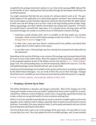 compiled by the package maintainers and put in /usr/share/doc/package/NEWS.Debian files
for the benefit of users. Reading these files (possibly through apt-listchanges) should help you
avoid bad surprises.
You might sometimes find that the new version of a software doesn't work at all. This gen-
erally happens if the application isn't particularly popular and hasn't been tested enough; a
last-minute update can also introduce regressions which are only found after the stable release.
In both cases, the first thing to do is to have a look at the bug tracking system at hp://bugs.
debian.org/package, and check whether the problem has already been reported. If it hasn't,
you should report it yourself with reportbug. If it is already known, the bug report and the
associated messages are usually an excellent source of information related to the bug:

    • sometimes a patch already exists, and it is available on the bug report; you can then
      recompile a fixed version of the broken package locally (see Section 15.1, “Rebuilding a
      Package from its Sources” (page 412));
    • in other cases, users may have found a workaround for the problem and shared their
      insights about it in their replies to the report;
    • in yet other cases, a fixed package may have already been prepared and made public by
      the maintainer.

Depending on the severity of the bug, a new version of the package may be prepared specifically
for a new revision of the stable release. When this happens, the fixed package is made available
in the proposed-updates section of the Debian mirrors (see Section 6.1.1.1, “Stable Updates”
(page 104)). The corresponding entry can then be temporarily added to the sources.list file,
and updated packages can be installed with apt-get or aptitude.
Sometimes the fixed package isn't available in this section yet because it is pending a validation
by the Stable Release Managers. You can verify if that's the case on their web page. Packages
listed there aren't available yet, but at least you know that the publication process is ongoing.
² http://release.debian.org/proposed-updates/stable.html


6.7. Keeping a System Up to Date

The Debian distribution is dynamic and changes continually. Most of the changes are in the
Testing and Unstable versions, but even Stable is updated from time to time, mostly for security-
related fixes. Whatever version of Debian a system runs, it is generally a good idea to keep it up
to date, so that you can get the benefit of recent evolutions and bug fixes.
While it is of course possible to periodically run a tool to check for available updates and run the
upgrades, such a repetitive task is tedious, especially when it needs to be performed on several
machines. Fortunately, like many repetitive tasks, it can be partly automated, and a set of tools
have already been developed to that effect.
The first of these tools is apticron, in the package of the same name. Its main effect is to run
a script daily (via cron). The script updates the list of available packages, and, if some installed


                                                                  Chapter 6 — Maintenance and Updates: The APT Tools   123
 