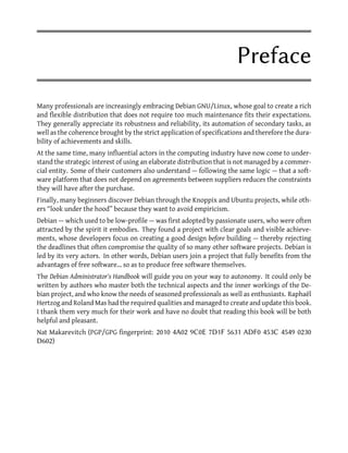 Preface
Many professionals are increasingly embracing Debian GNU/Linux, whose goal to create a rich
and flexible distribution that does not require too much maintenance fits their expectations.
They generally appreciate its robustness and reliability, its automation of secondary tasks, as
well as the coherence brought by the strict application of specifications and therefore the dura-
bility of achievements and skills.
At the same time, many influential actors in the computing industry have now come to under-
stand the strategic interest of using an elaborate distribution that is not managed by a commer-
cial entity. Some of their customers also understand — following the same logic — that a soft-
ware platform that does not depend on agreements between suppliers reduces the constraints
they will have after the purchase.
Finally, many beginners discover Debian through the Knoppix and Ubuntu projects, while oth-
ers “look under the hood” because they want to avoid empiricism.
Debian — which used to be low-profile — was first adopted by passionate users, who were often
attracted by the spirit it embodies. They found a project with clear goals and visible achieve-
ments, whose developers focus on creating a good design before building — thereby rejecting
the deadlines that often compromise the quality of so many other software projects. Debian is
led by its very actors. In other words, Debian users join a project that fully benefits from the
advantages of free software… so as to produce free software themselves.
The Debian Administrator's Handbook will guide you on your way to autonomy. It could only be
written by authors who master both the technical aspects and the inner workings of the De-
bian project, and who know the needs of seasoned professionals as well as enthusiasts. Raphaël
Hertzog and Roland Mas had the required qualities and managed to create and update this book.
I thank them very much for their work and have no doubt that reading this book will be both
helpful and pleasant.
Nat Makarevitch (PGP/GPG fingerprint: 2010 4A02 9C0E 7D1F 5631 ADF0 453C 4549 0230
D602)
 