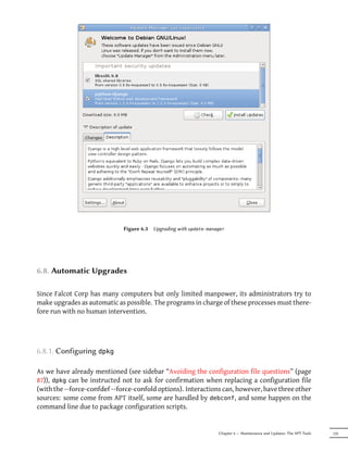 Figure 6.3   Upgrading with update-manager




6.8. Automatic Upgrades

Since Falcot Corp has many computers but only limited manpower, its administrators try to
make upgrades as automatic as possible. The programs in charge of these processes must there-
fore run with no human intervention.




6.8.1. Configuring dpkg

As we have already mentioned (see sidebar “Avoiding the configuration file questions” (page
87)), dpkg can be instructed not to ask for confirmation when replacing a configuration file
(with the --force-confdef --force-confold options). Interactions can, however, have three other
sources: some come from APT itself, some are handled by debconf, and some happen on the
command line due to package configuration scripts.


                                                                     Chapter 6 — Maintenance and Updates: The APT Tools   125
 