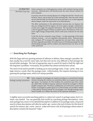 IN PRACTICE       Falcot computers are a heterogeneous system, with machines having various
       The Falcot Corp case   functions. Administrators will therefore pick the most relevant solution for
                              each computer.
                              In practice, the servers running Squeeze are configured with the “miracle com-
                              bination” above, and are kept up to date automatically. Only the most critical
                              servers (the firewalls, for instances) are set up with apticron, so that upgrades
                              always happen under the supervision of an administrator.
                              The oﬀice workstations in the administrative services also run Squeeze, but
                              they are configured with the update-notifier/update-manager combination,
                              so that users trigger the upgrades themselves. The rationale for this decision
                              is that if upgrades happen without an explicit action, the behavior of the com-
                              puter might change unexpectedly, which could cause confusion for the main
                              users.
                              In the lab, the few computers using Testing — to take advantage of the latest
                              soware versions — are not upgraded automatically either. Administrators
                              only configure APT to prepare the upgrades but not enact them; when they
                              decide to upgrade (manually), the tedious parts of refreshing package lists and
                              downloading packages will be avoided, and administrators can focus on the
                              really useful part.



6.9. Searching for Packages

With the large and ever-growing amount of software in Debian, there emerges a paradox: De-
bian usually has a tool for most tasks, but that tool can be very difficult to find amongst the
myriad other packages. The lack of appropriate ways to search for (and to find) the right tool
has long been a problem. Fortunately, this problem has almost entirely been solved.
The most trivial search possible is looking up an exact package name. If apt-cache show pac
kage returns a result, then the package exists. Unfortunately, this requires knowing or even
guessing the package name, which isn't always possible.

                      TIP     Some categories of packages are named according to a conventional naming
Package naming conventions    scheme; knowing the scheme can sometimes allow you to guess exact pack-
                              age names. For instance, for Perl modules, the convention says that a mod-
                              ule called XML::Handler::Composer upstream should be packaged as libxml-
                              handler-composer-perl. The library enabling the use of the gconf system from
                              Python is packaged as python-gconf. It is unfortunately not possible to define
                              a fully general naming scheme for all packages, even though package main-
                              tainers usually try to follow the choice of the upstream developers.


A slightly more successful searching pattern is a plain-text search in package names, but it re-
mains very limited. You can generally find results by searching package descriptions: since
each package has a more or less detailed description in addition to its package name, a keyword
search in these descriptions will often be useful. apt-cache is the tool of choice for this kind of
search; for instance, apt-cache search video will return a list of all packages whose name or
description contains the keyword “video”.


                                                                        Chapter 6 — Maintenance and Updates: The APT Tools   127
 