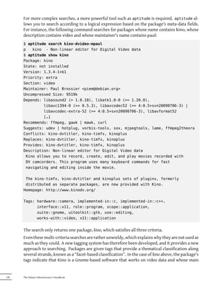 For more complex searches, a more powerful tool such as aptitude is required. aptitude al-
      lows you to search according to a logical expression based on the package's meta-data fields.
      For instance, the following command searches for packages whose name contains kino, whose
      description contains video and whose maintainer's name contains paul:
      $ aptitude search kino~dvideo~mpaul
      p   kino - Non-linear editor for Digital Video data
      $ aptitude show kino
      Package: kino
      State: not installed
      Version: 1.3.4-1+b1
      Priority: extra
      Section: video
      Maintainer: Paul Brossier <piem@debian.org>
      Uncompressed Size: 9519k
      Depends: libasound2 (> 1.0.18), libatk1.0-0 (>= 1.20.0),
               libavc1394-0 (>= 0.5.3), libavcodec52 (>= 4:0.5+svn20090706-3) |
               libavcodec-extra-52 (>= 4:0.5+svn20090706-3), libavformat52
               […]
      Recommends: ffmpeg, gawk | mawk, curl
      Suggests: udev | hotplug, vorbis-tools, sox, mjpegtools, lame, ffmpeg2theora
      Conflicts: kino-dvtitler, kino-timfx, kinoplus
      Replaces: kino-dvtitler, kino-timfx, kinoplus
      Provides: kino-dvtitler, kino-timfx, kinoplus
      Description: Non-linear editor for Digital Video data
       Kino allows you to record, create, edit, and play movies recorded with
       DV camcorders. This program uses many keyboard commands for fast
       navigating and editing inside the movie.

       The kino-timfx, kino-dvtitler and kinoplus sets of plugins, formerly
       distributed as separate packages, are now provided with Kino.
      Homepage: http://www.kinodv.org/

      Tags: hardware::camera, implemented-in::c, implemented-in::c++,
            interface::x11, role::program, scope::application,
            suite::gnome, uitoolkit::gtk, use::editing,
            works-with::video, x11::application


      The search only returns one package, kino, which satisfies all three criteria.
      Even these multi-criteria searches are rather unwieldy, which explains why they are not used as
      much as they could. A new tagging system has therefore been developed, and it provides a new
      approach to searching. Packages are given tags that provide a thematical classification along
      several strands, known as a “facet-based classification”. In the case of kino above, the package's
      tags indicate that Kino is a Gnome-based software that works on video data and whose main


128   The Debian Administrator's Handbook
 