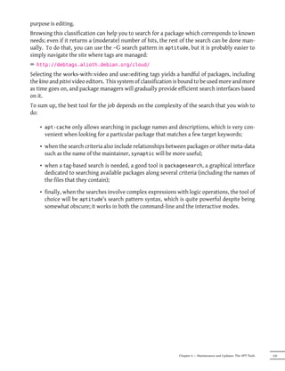 purpose is editing.
Browsing this classification can help you to search for a package which corresponds to known
needs; even if it returns a (moderate) number of hits, the rest of the search can be done man-
ually. To do that, you can use the ~G search pattern in aptitude, but it is probably easier to
simply navigate the site where tags are managed:
² http://debtags.alioth.debian.org/cloud/
Selecting the works-with::video and use::editing tags yields a handful of packages, including
the kino and pitivi video editors. This system of classification is bound to be used more and more
as time goes on, and package managers will gradually provide efficient search interfaces based
on it.
To sum up, the best tool for the job depends on the complexity of the search that you wish to
do:

    • apt-cache only allows searching in package names and descriptions, which is very con-
      venient when looking for a particular package that matches a few target keywords;

    • when the search criteria also include relationships between packages or other meta-data
      such as the name of the maintainer, synaptic will be more useful;

    • when a tag-based search is needed, a good tool is packagesearch, a graphical interface
      dedicated to searching available packages along several criteria (including the names of
      the files that they contain);

    • finally, when the searches involve complex expressions with logic operations, the tool of
      choice will be aptitude's search pattern syntax, which is quite powerful despite being
      somewhat obscure; it works in both the command-line and the interactive modes.




                                                                Chapter 6 — Maintenance and Updates: The APT Tools   129
 