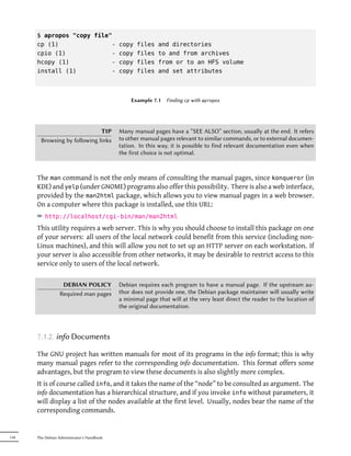 $ apropos "copy file"
      cp (1)               -                copy   files   and directories
      cpio (1)             -                copy   files   to and from archives
      hcopy (1)            -                copy   files   from or to an HFS volume
      install (1)          -                copy   files   and set attributes



                                                Example 7.1    Finding cp with apropos




                               TIP          Many manual pages have a “SEE ALSO” section, usually at the end. It refers
        Browsing by following links         to other manual pages relevant to similar commands, or to external documen-
                                            tation. In this way, it is possible to find relevant documentation even when
                                            the first choice is not optimal.



      The man command is not the only means of consulting the manual pages, since konqueror (in
      KDE) and yelp (under GNOME) programs also offer this possibility. There is also a web interface,
      provided by the man2html package, which allows you to view manual pages in a web browser.
      On a computer where this package is installed, use this URL:
      ² http://localhost/cgi-bin/man/man2html
      This utility requires a web server. This is why you should choose to install this package on one
      of your servers: all users of the local network could benefit from this service (including non-
      Linux machines), and this will allow you not to set up an HTTP server on each workstation. If
      your server is also accessible from other networks, it may be desirable to restrict access to this
      service only to users of the local network.

                   DEBIAN POLICY            Debian requires each program to have a manual page. If the upstream au-
                  Required man pages        thor does not provide one, the Debian package maintainer will usually write
                                            a minimal page that will at the very least direct the reader to the location of
                                            the original documentation.




      7.1.2. info Documents

      The GNU project has written manuals for most of its programs in the info format; this is why
      many manual pages refer to the corresponding info documentation. This format offers some
      advantages, but the program to view these documents is also slightly more complex.
      It is of course called info, and it takes the name of the “node” to be consulted as argument. The
      info documentation has a hierarchical structure, and if you invoke info without parameters, it
      will display a list of the nodes available at the first level. Usually, nodes bear the name of the
      corresponding commands.


134   The Debian Administrator's Handbook
 