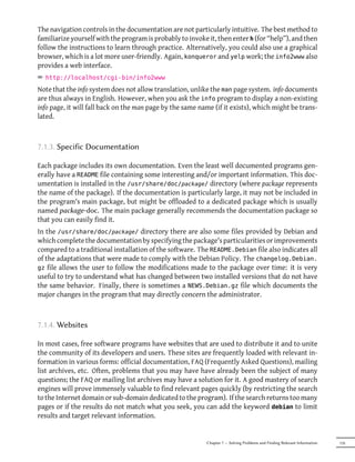 The navigation controls in the documentation are not particularly intuitive. The best method to
familiarize yourself with the program is probably to invoke it, then enter h (for “help”), and then
follow the instructions to learn through practice. Alternatively, you could also use a graphical
browser, which is a lot more user-friendly. Again, konqueror and yelp work; the info2www also
provides a web interface.
² http://localhost/cgi-bin/info2www
Note that the info system does not allow translation, unlike the man page system. info documents
are thus always in English. However, when you ask the info program to display a non-existing
info page, it will fall back on the man page by the same name (if it exists), which might be trans-
lated.



7.1.3. Specific Documentation

Each package includes its own documentation. Even the least well documented programs gen-
erally have a README file containing some interesting and/or important information. This doc-
umentation is installed in the /usr/share/doc/package/ directory (where package represents
the name of the package). If the documentation is particularly large, it may not be included in
the program's main package, but might be offloaded to a dedicated package which is usually
named package-doc. The main package generally recommends the documentation package so
that you can easily find it.
In the /usr/share/doc/package/ directory there are also some files provided by Debian and
which complete the documentation by specifying the package's particularities or improvements
compared to a traditional installation of the software. The README.Debian file also indicates all
of the adaptations that were made to comply with the Debian Policy. The changelog.Debian.
gz file allows the user to follow the modifications made to the package over time: it is very
useful to try to understand what has changed between two installed versions that do not have
the same behavior. Finally, there is sometimes a NEWS.Debian.gz file which documents the
major changes in the program that may directly concern the administrator.



7.1.4. Websites

In most cases, free software programs have websites that are used to distribute it and to unite
the community of its developers and users. These sites are frequently loaded with relevant in-
formation in various forms: official documentation, FAQ (Frequently Asked Questions), mailing
list archives, etc. Often, problems that you may have have already been the subject of many
questions; the FAQ or mailing list archives may have a solution for it. A good mastery of search
engines will prove immensely valuable to find relevant pages quickly (by restricting the search
to the Internet domain or sub-domain dedicated to the program). If the search returns too many
pages or if the results do not match what you seek, you can add the keyword debian to limit
results and target relevant information.


                                                           Chapter 7 — Solving Problems and Finding Relevant Information   135
 