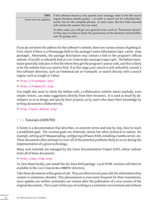 TIPS        If the soware returns a very specific error message, enter it into the search
               From error to solution       engine (between double quotes, ", in order to search not for individual key-
                                            words, but for the complete phrase). In most cases, the first links returned
                                            will contain the answer that you need.
                                            In other cases, you will get very general errors, such as “Permission denied”.
                                            In this case, it is best to check the permissions of the elements involved (files,
                                            user ID, groups, etc.).



      If you do not know the address for the software's website, there are various means of getting it.
      First, check if there is a Homepage field in the package's meta-information (apt-cache show
      package). Alternately, the package description may contain a link to the program's official
      website. If no URL is indicated, look at /usr/share/doc/package/copyright. The Debian main-
      tainer generally indicates in this file where they got the program's source code, and this is likely
      to be the website that you need to find. If at this stage your search is still unfruitful, consult a
      free software directory, such as Freshmeat.net or Framasoft, or search directly with a search
      engine, such as Google or Yahoo.
      ² http://freshmeat.net/
      ² http://framasoft.org/
      You might also want to check the Debian wiki, a collaborative website where anybody, even
      simple visitors, can make suggestions directly from their browsers. It is used as much by de-
      velopers so as to design and specify their projects, as by users who share their knowledge by
      writing documents collaboratively.
      ² http://wiki.debian.org/


      7.1.5. Tutorials (HOWTO)

      A howto is a documentation that describes, in concrete terms and step by step, how to reach
      a predefined goal. The covered goals are relatively varied, but often technical in nature: for
      example, setting up IP Masquerading, configuring software RAID, installing a Samba server, etc.
      These documents often attempt to cover all of the potential problems likely to occur during the
      implementation of a given technology.
      Many such tutorials are managed by the Linux Documentation Project (LDP), whose website
      hosts all of these documents:
      ² http://www.tldp.org/
      To view them locally, just install the doc-linux-html package. Local HTML versions will then be
      available in the /usr/share/doc/HOWTO/ directory.
      Take these documents with a grain of salt. They are often several years old; the information they
      contain is sometimes obsolete. This phenomenon is even more frequent for their translations,
      since updates are neither systematic nor instant after the publication of a new version of the
      original documents. This is part of the joys of working in a volunteer environment and without


136   The Debian Administrator's Handbook
 