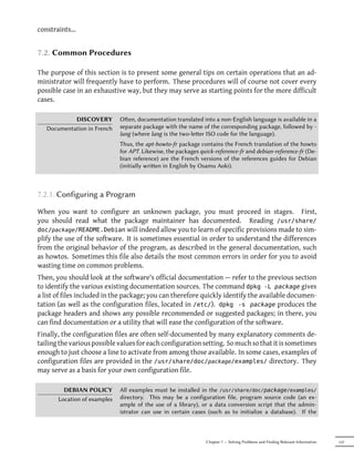 constraints...


7.2. Common Procedures

The purpose of this section is to present some general tips on certain operations that an ad-
ministrator will frequently have to perform. These procedures will of course not cover every
possible case in an exhaustive way, but they may serve as starting points for the more difficult
cases.

            DISCOVERY         Oen, documentation translated into a non-English language is available in a
   Documentation in French    separate package with the name of the corresponding package, followed by -
                              lang (where lang is the two-leer ISO code for the language).
                              Thus, the apt-howto-fr package contains the French translation of the howto
                              for APT. Likewise, the packages quick-reference-fr and debian-reference-fr (De-
                              bian reference) are the French versions of the references guides for Debian
                              (initially wrien in English by Osamu Aoki).



7.2.1. Configuring a Program

When you want to configure an unknown package, you must proceed in stages. First,
you should read what the package maintainer has documented. Reading /usr/share/
doc/package/README.Debian will indeed allow you to learn of specific provisions made to sim-
plify the use of the software. It is sometimes essential in order to understand the differences
from the original behavior of the program, as described in the general documentation, such
as howtos. Sometimes this file also details the most common errors in order for you to avoid
wasting time on common problems.
Then, you should look at the software's official documentation — refer to the previous section
to identify the various existing documentation sources. The command dpkg -L package gives
a list of files included in the package; you can therefore quickly identify the available documen-
tation (as well as the configuration files, located in /etc/). dpkg -s package produces the
package headers and shows any possible recommended or suggested packages; in there, you
can find documentation or a utility that will ease the configuration of the software.
Finally, the configuration files are often self-documented by many explanatory comments de-
tailing the various possible values for each configuration setting. So much so that it is sometimes
enough to just choose a line to activate from among those available. In some cases, examples of
configuration files are provided in the /usr/share/doc/package/examples/ directory. They
may serve as a basis for your own configuration file.

         DEBIAN POLICY        All examples must be installed in the /usr/share/doc/package/examples/
       Location of examples   directory. This may be a configuration file, program source code (an ex-
                              ample of the use of a library), or a data conversion script that the admin-
                              istrator can use in certain cases (such as to initialize a database). If the



                                                                Chapter 7 — Solving Problems and Finding Relevant Information   137
 