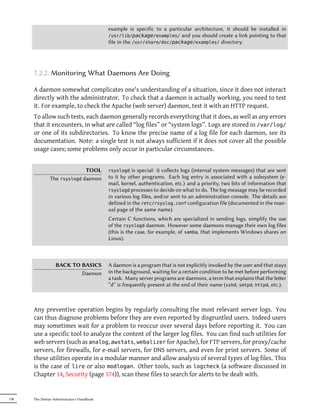 example is specific to a particular architecture, it should be installed in
                                            /usr/lib/package/examples/ and you should create a link pointing to that
                                            file in the /usr/share/doc/package/examples/ directory.




      7.2.2. Monitoring What Daemons Are Doing

      A daemon somewhat complicates one's understanding of a situation, since it does not interact
      directly with the administrator. To check that a daemon is actually working, you need to test
      it. For example, to check the Apache (web server) daemon, test it with an HTTP request.
      To allow such tests, each daemon generally records everything that it does, as well as any errors
      that it encounters, in what are called “log files” or “system logs”. Logs are stored in /var/log/
      or one of its subdirectories. To know the precise name of a log file for each daemon, see its
      documentation. Note: a single test is not always sufficient if it does not cover all the possible
      usage cases; some problems only occur in particular circumstances.


                             TOOL           rsyslogd  is special: it collects logs (internal system messages) that are sent
               The rsyslogd daemon          to it by other programs. Each log entry is associated with a subsystem (e-
                                            mail, kernel, authentication, etc.) and a priority, two bits of information that
                                            rsyslogd processes to decide on what to do. The log message may be recorded
                                            in various log files, and/or sent to an administration console. The details are
                                            defined in the /etc/rsyslog.conf configuration file (documented in the man-
                                            ual page of the same name).
                                            Certain C functions, which are specialized in sending logs, simplify the use
                                            of the rsyslogd daemon. However some daemons manage their own log files
                                            (this is the case, for example, of samba, that implements Windows shares on
                                            Linux).



                  BACK TO BASICS            A daemon is a program that is not explicitly invoked by the user and that stays
                          Daemon            in the background, waiting for a certain condition to be met before performing
                                            a task. Many server programs are daemons, a term that explains that the leer
                                            “d” is frequently present at the end of their name (sshd, smtpd, httpd, etc.).



      Any preventive operation begins by regularly consulting the most relevant server logs. You
      can thus diagnose problems before they are even reported by disgruntled users. Indeed users
      may sometimes wait for a problem to reoccur over several days before reporting it. You can
      use a specific tool to analyze the content of the larger log files. You can find such utilities for
      web servers (such as analog, awstats, webalizer for Apache), for FTP servers, for proxy/cache
      servers, for firewalls, for e-mail servers, for DNS servers, and even for print servers. Some of
      these utilities operate in a modular manner and allow analysis of several types of log files. This
      is the case of lire or also modlogan. Other tools, such as logcheck (a software discussed in
      Chapter 14, Security (page 374)), scan these files to search for alerts to be dealt with.


138   The Debian Administrator's Handbook
 