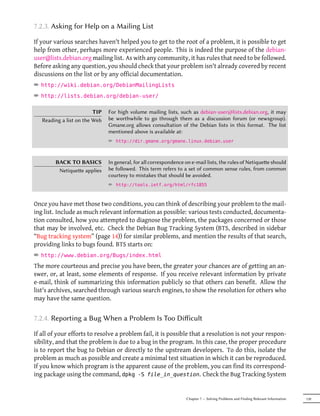 7.2.3. Asking for Help on a Mailing List

If your various searches haven't helped you to get to the root of a problem, it is possible to get
help from other, perhaps more experienced people. This is indeed the purpose of the debian-
user@lists.debian.org mailing list. As with any community, it has rules that need to be followed.
Before asking any question, you should check that your problem isn't already covered by recent
discussions on the list or by any official documentation.
² http://wiki.debian.org/DebianMailingLists
² http://lists.debian.org/debian-user/

                         TIP   For high volume mailing lists, such as debian-user@lists.debian.org, it may
   Reading a list on the Web   be worthwhile to go through them as a discussion forum (or newsgroup).
                               Gmane.org allows consultation of the Debian lists in this format. The list
                               mentioned above is available at:
                               ² http://dir.gmane.org/gmane.linux.debian.user


        BACK TO BASICS         In general, for all correspondence on e-mail lists, the rules of Netiquee should
         Netiquee applies     be followed. This term refers to a set of common sense rules, from common
                               courtesy to mistakes that should be avoided.
                               ² http://tools.ietf.org/html/rfc1855


Once you have met those two conditions, you can think of describing your problem to the mail-
ing list. Include as much relevant information as possible: various tests conducted, documenta-
tion consulted, how you attempted to diagnose the problem, the packages concerned or those
that may be involved, etc. Check the Debian Bug Tracking System (BTS, described in sidebar
“Bug tracking system” (page 14)) for similar problems, and mention the results of that search,
providing links to bugs found. BTS starts on:
² http://www.debian.org/Bugs/index.html
The more courteous and precise you have been, the greater your chances are of getting an an-
swer, or, at least, some elements of response. If you receive relevant information by private
e-mail, think of summarizing this information publicly so that others can benefit. Allow the
list's archives, searched through various search engines, to show the resolution for others who
may have the same question.


7.2.4. Reporting a Bug When a Problem Is Too Diﬀicult

If all of your efforts to resolve a problem fail, it is possible that a resolution is not your respon-
sibility, and that the problem is due to a bug in the program. In this case, the proper procedure
is to report the bug to Debian or directly to the upstream developers. To do this, isolate the
problem as much as possible and create a minimal test situation in which it can be reproduced.
If you know which program is the apparent cause of the problem, you can find its correspond-
ing package using the command, dpkg -S file_in_question. Check the Bug Tracking System


                                                                  Chapter 7 — Solving Problems and Finding Relevant Information   139
 