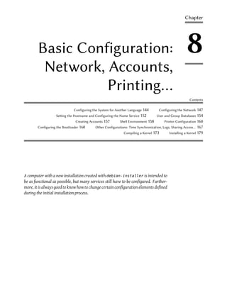 Chapter




        Basic Configuration:                                                                          8
         Network, Accounts,
                  Printing…
                                                                                                        Contents

                              Configuring the System for Another Language 144       Configuring the Network 147
                   Seing the Hostname and Configuring the Name Service 152       User and Group Databases 154
                               Creating Accounts 157      Shell Environment 158        Printer Configuration 160
        Configuring the Bootloader 160     Other Configurations: Time Synchronization, Logs, Sharing Access…  167
                                                             Compiling a Kernel 173       Installing a Kernel 179




A computer with a new installation created with debian-installer is intended to
be as functional as possible, but many services still have to be configured. Further-
more, it is always good to know how to change certain configuration elements defined
during the initial installation process.
 