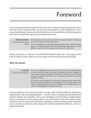 Foreword
Linux has been garnering strength for the last few years, and its growing popularity drives more
and more users to make the jump. The first step on that path is to pick a distribution. This is
an important decision, because each distribution has its own peculiarities, and future migration
costs can be avoided if the right choice is made from the start.

        BACK TO BASICS          Strictly speaking, Linux is only a kernel, the core piece of soware siing be-
    Linux distribution, Linux   tween the hardware and the applications.
                       kernel   A “Linux distribution” is a full operating system; it usually includes the Linux
                                kernel, an installer program, and most importantly applications and other
                                soware required to turn a computer into an actually useful tool.



Debian GNU/Linux is a “generic” Linux distribution that fits most users. The purpose of this
book is to show its many aspects so you can make an informed decision when choosing.


Why This Book?


               CULTURE          Most Linux distributions are backed by a for-profit company that develops
   Commercial distributions     them and sells them under some kind of commercial scheme. Examples in-
                                clude Ubuntu, mainly developed by Canonical Ltd.; Mandriva Linux, by French
                                company Mandriva SA; and Suse Linux, maintained and made commercially
                                available by Novell.
                                At the other end of the spectrum lie the likes of Debian and the Apache So-
                                ware Foundation (which hosts the development for the Apache web server).
                                Debian is above all a project in the Free Soware world, implemented by vol-
                                unteers working together through the Internet.



Linux has gathered a fair amount of media coverage, which mostly benefits the distributions
supported by a real marketing department — in other words, to company-backed distributions
(Ubuntu, Red Hat, Suse, Mandriva, and so on). But Debian is far from being a marginal distri-
bution; according to a German study made in early 2009, Debian is the most widely used dis-
tribution on servers (with nearly half of the responding companies having at least one Debian
server), and the second most widely deployed on desktops (right behind Ubuntu, which is a
Debian derivative).
 