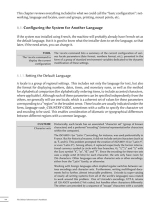 This chapter reviews everything included in what we could call the “basic configuration”: net-
      working, language and locales, users and groups, printing, mount points, etc.


      8.1. Configuring the System for Another Language

      If the system was installed using French, the machine will probably already have French set as
      the default language. But it is good to know what the installer does to set the language, so that
      later, if the need arises, you can change it.

                              TOOL          The locale command lists a summary of the current configuration of vari-
            The locale command to           ous locale parameters (date format, numbers format, etc.), presented in the
                 display the current        form of a group of standard environment variables dedicated to the dynamic
                       configuration        modification of these seings.



      8.1.1. Seing the Default Language

      A locale is a group of regional settings. This includes not only the language for text, but also
      the format for displaying numbers, dates, times, and monetary sums, as well as the method
      for alphabetical comparison (for alphabetically ordering items, to include accented characters,
      where applicable). Although each of these parameters can be specified independently from the
      others, we generally will use one locale, which is a coherent set of values for these parameters
      corresponding to a “region” in the broadest sense. These locales are usually indicated under the
      form, language-code_COUNTRY-CODE , sometimes with a suffix to specify the character set
      and encoding to be used. This enables consideration of idiomatic or typographical differences
      between different regions with a common language.

                            CULTURE         Historically, each locale has an associated “character set” (group of known
                          Character sets    characters) and a preferred “encoding” (internal representationfor characters
                                            within the computer).
                                            The ISO-8859-1 (or “Latin 1”) encoding, for instance, was used preferentially in
                                            France. But for historical reasons, it did not include certain characters (such as
                                            œ, Ÿ, and €). This problem prompted the creation of ISO-8859-15 (or “Latin 9”,
                                            or even “Latin 0”). Among others, it replaced respectively the former interna-
                                            tional currency symbol (a circle with four branches, ¤), “½”,“¼” and “¾” with
                                            the Euro symbol “€”, “œ”, “Œ” and “Ÿ”. Since the encoding for these two sets
                                            uses a single octet (8 bits) for each character, the sets only have room for
                                            256 characters. Other languages use other character sets or other encodings,
                                            either from the “Latin” family, or otherwise.
                                            Working with foreign languages oen implied regular switches between var-
                                            ious encodings and character sets. Furthermore, writing multilingual docu-
                                            ments led to further, almost intractable problems. Unicode (a super-catalog
                                            of nearly all writing systems from all of the world's languages) was created
                                            to work around this problem. One of Unicode's encodings, UTF-8, retains
                                            all 128 ASCII symbols (7-bit codes), but handles other characters diﬀerently.
                                            The others are preceded by a sequence of “escape” characters with a variable



144   The Debian Administrator's Handbook
 