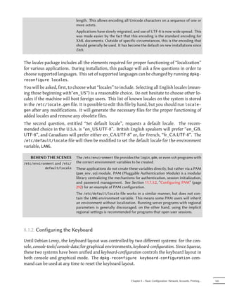 length. This allows encoding all Unicode characters on a sequence of one or
                             more octets.
                             Applications have slowly migrated, and use of UTF-8 is now wide spread. This
                             was made easier by the fact that this encoding is the standard encoding for
                             XML documents. Outside of specific circumstances, this is the encoding that
                             should generally be used. It has become the default on new installations since
                             Etch.


The locales package includes all the elements required for proper functioning of “localization”
for various applications. During installation, this package will ask a few questions in order to
choose supported languages. This set of supported languages can be changed by running dpkg-
reconfigure locales.
You will be asked, first, to choose what “locales” to include. Selecting all English locales (mean-
ing those beginning with“en_US”) is a reasonable choice. Do not hesitate to choose other lo-
cales if the machine will host foreign users. This list of known locales on the system is stored
in the /etc/locale.gen file. It is possible to edit this file by hand, but you should run locale-
gen after any modifications. It will generate the necessary files for the proper functioning of
added locales and remove any obsolete files.
The second question, entitled “Set default locale”, requests a default locale. The recom-
mended choice in the U.S.A. is “en_US.UTF-8”. British English speakers will prefer “en_GB.
UTF-8”, and Canadians will prefer either en_CA.UTF-8” or, for French, “fr_CA.UTF-8”. The
/etc/default/locale file will then be modified to set the default locale for the environment
variable, LANG.

   BEHIND THE SCENES         The /etc/environment file provides the login, gdm, or even ssh programs with
/etc/environment and /etc/   the correct environment variables to be created.
           default/locale    These applications do not create these variables directly, but rather via a PAM
                             (pam_env.so) module. PAM (Pluggable Authentication Module) is a modular
                             library centralizing the mechanisms for authentication, session initialization,
                             and password management. See Section 11.7.3.2, “Configuring PAM” (page
                             292) for an example of PAM configuration.
                             The /etc/default/locale file works in a similar manner, but does not con-
                             tain the LANG environment variable. This means some PAM users will inherit
                             an environment without localization. Running server programs with regional
                             parameters is generally discouraged; on the other hand, using the implicit
                             regional seings is recommended for programs that open user sessions.



8.1.2. Configuring the Keyboard

Until Debian Lenny, the keyboard layout was controlled by two different systems: for the con-
sole, console-tools/console-data; for graphical environments, keyboard-configuration. Since Squeeze,
these two systems have been unified and keyboard-configuration controls the keyboard layout in
both console and graphical mode. The dpkg-reconfigure keyboard-configuration com-
mand can be used at any time to reset the keyboard layout.


                                                               Chapter 8 — Basic Configuration: Network, Accounts, Printing…   145
 
