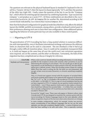 The questions are relevant to the physical keyboard layout (a standard PC keyboard in the US
      will be a “Generic 104 key”), then the layout to choose (generally “US”), and then the position
      of the AltGr key (right Alt). Finally comes the question of the key to use for the “Compose
      key”, which allows for entering special characters by combining keystrokes. Type successively
      Compose ' e and produce an e-acute (“é”). All these combinations are described in the /usr/
      share/X11/locale/en_US.UTF-8/Compose file (or another file, determined according to the
      current locale indicated by /usr/share/X11/locale/compose.dir).
      Note that the keyboard configuration for graphical mode described here only affects the default
      layout; the GNOME and KDE environments, among others, provide a keyboard control panel in
      their preferences allowing each user to have their own configuration. Some additional options
      regarding the behavior of some particular keys are also available in these control panels.


      8.1.3. Migrating to UTF-8

      The generalization of UTF-8 encoding has been a long awaited solution to numerous difficul-
      ties with interoperability, since it facilitates international exchange and removes the arbitrary
      limits on characters that can be used in a document. The one drawback is that it had to go
      through a rather difficult transition phase. Since it could not be completely transparent (that
      is, it could not happen at the same time all over the world over), two conversion operations
      were required: one on file contents, and the other on filenames. Fortunately, the bulk of this
      migration has been completed and we discuss it largely for reference.

                       CULTURE              When a text is sent (or stored) without encoding information, it is not always
       Mojibake and interpretation          possible for the recipient to know with certainty what convention to use for
                            errors          determining the meaning of a set of bytes. You can usually get an idea by get-
                                            ting statistics on the distribution of values present in the text, but that doesn't
                                            always give a definite answer. When the encoding system chosen for reading
                                            diﬀers from that used in writing the file, the bytes are mis-interpreted, and
                                            you get, at best, errors on some characters, or, at worst, something completely
                                            illegible.
                                            Thus, if a French text appears normal with the exception of accented leers
                                            and certain symbols which appear to be replaced with sequences of characters
                                            like “Ã©” or Ã¨” or “Ã§”, it is probably a file encoded as UTF-8 but interpreted
                                            as ISO-8859-1 or ISO-8859-15. This is a sign of a local installation that has not
                                            yet been migrated to UTF-8. If, instead, you see question marks instead of ac-
                                            cented leers — even if these question marks seem to also replace a character
                                            that should have followed the accented leer — it is likely that your installa-
                                            tion is already configured for UTF-8 and that you have been sent a document
                                            encoded in Western ISO.
                                            So much for “simple” cases. These cases only appear in Western culture, since
                                            Unicode (and UTF-8) was designed to maximize the common points with his-
                                            torical encodings for Western languages based on the Latin alphabet, which
                                            allows recognition of parts of the text even when some characters are missing.
                                            In more complex configurations, which, for example, involve two environ-
                                            ments corresponding to two diﬀerent languages that do not use the same
                                            alphabet, you oen get completely illegible results — a series of abstract sym-
                                            bols that have nothing to do with each other. This is especially common



146   The Debian Administrator's Handbook
 