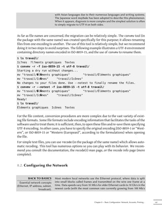 with Asian languages due to their numerous languages and writing systems.
                                 The Japanese word mojibake has been adopted to describe this phenomenon.
                                 When it appears, diagnosis is more complex and the simplest solution is oen
                                 to simply migrate to UTF-8 on both sides.


As far as file names are concerned, the migration can be relatively simple. The convmv tool (in
the package with the same name) was created specifically for this purpose; it allows renaming
files from one encoding to another. The use of this tool is relatively simple, but we recommend
doing it in two steps to avoid surprises. The following example illustrates a UTF-8 environment
containing directory names encoded in ISO-8859-15, and the use of convmv to rename them.
$ ls travail/
Ic?nes ?l?ments graphiques Textes
$ convmv -r -f iso-8859-15 -t utf-8 travail/
Starting a dry run without changes...
mv "travail/�l�ments graphiques"        "travail/Éléments graphiques"
mv "travail/Ic�nes"     "travail/Icônes"
No changes to your files done. Use --notest to finally rename the files.
$ convmv -r --notest -f iso-8859-15 -t utf-8 travail/
mv "travail/�l�ments graphiques"        "travail/Éléments graphiques"
mv "travail/Ic�nes"     "travail/Icônes"
Ready!
$ ls travail/
Éléments graphiques Icônes Textes


For the file content, conversion procedures are more complex due to the vast variety of exist-
ing file formats. Some file formats include encoding information that facilitates the tasks of the
software used to treat them; it is sufficient, then, to open these files and re-save them specifying
UTF-8 encoding. In other cases, you have to specify the original encoding (ISO-8859-1 or “West-
ern”, or ISO-8859-15 or “Western (European)”, according to the formulations) when opening
the file.
For simple text files, you can use recode (in the package of the same name) which allows auto-
matic recoding. This tool has numerous options so you can play with its behavior. We recom-
mend you consult the documentation, the recode(1) man page, or the recode info page (more
complete).


8.2. Configuring the Network


         BACK TO BASICS          Most modern local networks use the Ethernet protocol, where data is split
  Essential network concepts     into small blocks called frames and transmied on the wire one frame at a
(Ethernet, IP address, subnet,   time. Data speeds vary from 10 Mb/s for older Ethernet cards to 10 Gb/s in the
                  broadcast).    newest cards (with the most common rate currently growing from 100 Mb/s



                                                                   Chapter 8 — Basic Configuration: Network, Accounts, Printing…   147
 