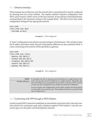 8.2.1. Ethernet Interface

If the computer has an Ethernet card, the network that is associated with it must be configured
by choosing from one of two methods. The simplest method is dynamic configuration with
DHCP, and it requires a DHCP server on the local network. It may indicate a desired hostname,
corresponding to the hostname setting in the example below. The DHCP server then sends
configuration settings for the appropriate network.

auto eth0
iface eth0 inet dhcp
  hostname arrakis


                                     Example 8.1   DHCP configuration



A “static” configuration must indicate network settings in a fixed manner. This includes at least
the IP address and subnet mask; network and broadcast addresses are also sometimes listed. A
router connecting to the exterior will be specified as a gateway.

auto eth0
iface eth0 inet static
  address 192.168.0.3
  netmask 255.255.255.0
  broadcast 192.168.0.255
  network 192.168.0.0
  gateway 192.168.0.1


                                     Example 8.2    Static configuration




                    NOTE      It is possible not only to associate several interfaces to a single, physical net-
         Multiple addresses   work card, but also several IP addresses to a single interface. Remember also
                              that an IP address may correspond to any number of names via DNS, and that
                              a name may also correspond to any number of numerical IP addresses.
                              As you can guess, the configurations can be rather complex, but these options
                              are only used in very special cases. The examples cited here are typical of the
                              usual configurations.



8.2.2. Connecting with PPP through a PSTN Modem

A point to point (PPP) connection establishes an intermittent connection; this is the most com-
mon solution for connections made with a telephone modem (“PSTN modem”, since the con-
nection goes over the public switched telephone network).


                                                                   Chapter 8 — Basic Configuration: Network, Accounts, Printing…   149
 