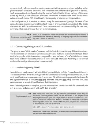 A connection by telephone modem requires an account with an access provider, including a tele-
      phone number, username, password, and, sometimes the authentication protocol to be used.
      Such a connection is configured using the pppconfig tool in the Debian package of the same
      name. By default, it uses the access provider's connection. When in doubt about the authenti-
      cation protocol, choose PAP: it is offered by the majority of Internet service providers.
      After configuration, it is possible to connect using the pon command (giving it the name of the
      connection as a parameter, when the default value of provider is not appropriate). The link is
      disconnected with the poff command. These two commands can be executed by the root user,
      or by any other user, provided they are in the dip group.

                         TOOL                diald is an on-demand connection service that automatically establishes a
      On-demand connection with              connection when needed, by detecting an outgoing IP packet and disconnect-
                                     diald   ing aer a period of inactivity.



      8.2.3. Connecting through an ADSL Modem

      The generic term “ADSL modem” covers a multitude of devices with very different functions.
      The modems that are simplest to use with Linux are those that have an Ethernet interface. These
      tend to be popular; ADSL Internet service providers lend (or lease) a “box” with Ethernet inter-
      faces more and more frequently, instead of those with USB interfaces. According to the type of
      modem, the configuration required can vary widely.


      8.2.3.1. Modems Supporting PPPOE

      Some Ethernet modems work with the PPPOE protocol (Point to Point Protocol over Ethernet).
      The pppoeconf tool (from the package with the same name) will configure the connection. To do
      so, it modifies the /etc/ppp/peers/dsl-provider file with the settings provided and records
      the login information in the /etc/ppp/pap-secrets and /etc/ppp/chap-secrets files. It is
      recommended to accept all modifications that it proposes.
      Once this configuration is complete, you can open the ADSL connection with the command, pon
      dsl-provider and disconnect with poff dsl-provider.


                                   TIP       PPP connections over ADSL are, by definition, intermient. Since they are
                 Starting ppp via init       not billed according to time, there are few downsides to the temptation of
                                             keeping them always open; one simple means to do so is to use the init pro-
                                             cess to control the connection. All that's needed is to add a line such as the
                                             following at the end of the /etc/inittab file; then, any time the connection
                                             is disconnected, init will reconnect it.
                                             adsl:2345:respawn:/usr/sbin/pppd call dsl-provider


                                             Most ADSL connections disconnect on a daily basis, but this method reduces
                                             the duration of the interruption.




150   The Debian Administrator's Handbook
 