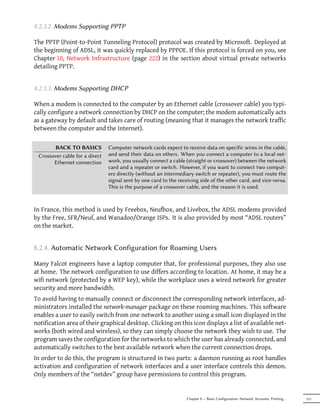 8.2.3.2. Modems Supporting PPTP

The PPTP (Point-to-Point Tunneling Protocol) protocol was created by Microsoft. Deployed at
the beginning of ADSL, it was quickly replaced by PPPOE. If this protocol is forced on you, see
Chapter 10, Network Infrastructure (page 222) in the section about virtual private networks
detailing PPTP.


8.2.3.3. Modems Supporting DHCP

When a modem is connected to the computer by an Ethernet cable (crossover cable) you typi-
cally configure a network connection by DHCP on the computer; the modem automatically acts
as a gateway by default and takes care of routing (meaning that it manages the network traffic
between the computer and the Internet).

       BACK TO BASICS           Computer network cards expect to receive data on specific wires in the cable,
 Crossover cable for a direct   and send their data on others. When you connect a computer to a local net-
       Ethernet connection      work, you usually connect a cable (straight or crossover) between the network
                                card and a repeater or switch. However, if you want to connect two comput-
                                ers directly (without an intermediary switch or repeater), you must route the
                                signal sent by one card to the receiving side of the other card, and vice-versa.
                                This is the purpose of a crossover cable, and the reason it is used.



In France, this method is used by Freebox, Neufbox, and Livebox, the ADSL modems provided
by the Free, SFR/Neuf, and Wanadoo/Orange ISPs. It is also provided by most “ADSL routers”
on the market.


8.2.4. Automatic Network Configuration for Roaming Users

Many Falcot engineers have a laptop computer that, for professional purposes, they also use
at home. The network configuration to use differs according to location. At home, it may be a
wifi network (protected by a WEP key), while the workplace uses a wired network for greater
security and more bandwidth.
To avoid having to manually connect or disconnect the corresponding network interfaces, ad-
ministrators installed the network-manager package on these roaming machines. This software
enables a user to easily switch from one network to another using a small icon displayed in the
notification area of their graphical desktop. Clicking on this icon displays a list of available net-
works (both wired and wireless), so they can simply choose the network they wish to use. The
program saves the configuration for the networks to which the user has already connected, and
automatically switches to the best available network when the current connection drops.
In order to do this, the program is structured in two parts: a daemon running as root handles
activation and configuration of network interfaces and a user interface controls this demon.
Only members of the “netdev” group have permissions to control this program.


                                                                   Chapter 8 — Basic Configuration: Network, Accounts, Printing…   151
 