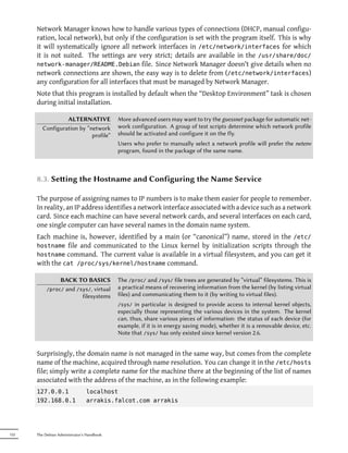 Network Manager knows how to handle various types of connections (DHCP, manual configu-
      ration, local network), but only if the configuration is set with the program itself. This is why
      it will systematically ignore all network interfaces in /etc/network/interfaces for which
      it is not suited. The settings are very strict; details are available in the /usr/share/doc/
      network-manager/README.Debian file. Since Network Manager doesn't give details when no
      network connections are shown, the easy way is to delete from (/etc/network/interfaces)
      any configuration for all interfaces that must be managed by Network Manager.
      Note that this program is installed by default when the “Desktop Environment” task is chosen
      during initial installation.

                  ALTERNATIVE               More advanced users may want to try the guessnet package for automatic net-
         Configuration by “network          work configuration. A group of test scripts determine which network profile
                            profile”        should be activated and configure it on the fly.
                                            Users who prefer to manually select a network profile will prefer the netenv
                                            program, found in the package of the same name.



      8.3. Seing the Hostname and Configuring the Name Service

      The purpose of assigning names to IP numbers is to make them easier for people to remember.
      In reality, an IP address identifies a network interface associated with a device such as a network
      card. Since each machine can have several network cards, and several interfaces on each card,
      one single computer can have several names in the domain name system.
      Each machine is, however, identified by a main (or “canonical”) name, stored in the /etc/
      hostname file and communicated to the Linux kernel by initialization scripts through the
      hostname command. The current value is available in a virtual filesystem, and you can get it
      with the cat /proc/sys/kernel/hostname command.

                  BACK TO BASICS            The /proc/ and /sys/ file trees are generated by “virtual” filesystems. This is
           /proc/  and /sys/, virtual       a practical means of recovering information from the kernel (by listing virtual
                         filesystems        files) and communicating them to it (by writing to virtual files).
                                            /sys/  in particular is designed to provide access to internal kernel objects,
                                            especially those representing the various devices in the system. The kernel
                                            can, thus, share various pieces of information: the status of each device (for
                                            example, if it is in energy saving mode), whether it is a removable device, etc.
                                            Note that /sys/ has only existed since kernel version 2.6.


      Surprisingly, the domain name is not managed in the same way, but comes from the complete
      name of the machine, acquired through name resolution. You can change it in the /etc/hosts
      file; simply write a complete name for the machine there at the beginning of the list of names
      associated with the address of the machine, as in the following example:
      127.0.0.1                 localhost
      192.168.0.1               arrakis.falcot.com arrakis




152   The Debian Administrator's Handbook
 