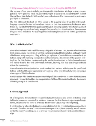 ² http://www.heise.de/open/artikel/Eingesetzte-Produkte-224518.html
        The purpose of this book is to help you discover this distribution. We hope to share the ex-
        perience we've gathered since we joined the project as developers and contributors in 1998
        (Raphaël) and 2000 (Roland). With any luck, our enthusiasm will be communicative, and maybe
        you'll join us sometime…
        The first edition of this book (in 2004) served to fill a gaping hole: it was the first French-
        language book that focused exclusively on Debian. At that time, many other books were writ-
        ten on the topic both for French-speaking and English-speaking readers. Unfortunately almost
        none of them got updated, and today we again find ourselves in a situation where there are very
        few good books on Debian. We truly hope that this first English edition will fill this gap and help
        many users.




        Who Is this Book For?

        We tried to make this book useful for many categories of readers. First, systems administrators
        (both beginners and experienced) will find explanations about the installation and deployment
        of Debian on many computers. They will also get a glimpse of most of the services available on
        Debian, along with matching configuration instructions and a description of the specifics com-
        ing from the distribution. Understanding the mechanisms involved in Debian's development
        will enable them to deal with unforeseen problems, knowing that they can always find help
        within the community.
        Users of another Linux distribution, or of another Unix variant, will discover the specifics of
        Debian, and should become operational very quickly while benefitting fully from the unique
        advantages of this distribution.
        Finally, readers who already have some knowledge of Debian and want to know more about the
        community behind it should see their expectations fulfilled. This book should make them much
        closer to joining us as contributors.




        Chosen Approach

        All of the generic documentation you can find about GNU/Linux also applies to Debian, since
        Debian includes most common free software. However, the distribution brings many enhance-
        ments, which is why we chose to primarily describe the “Debian way” of doing things.
        It is interesting to follow the Debian recommendations, but it is even better to understand their
        rationale. Therefore, we won't restrict ourselves to practical explanations only; we will also de-
        scribe the project's workings, so as to provide you with comprehensive and consistent knowl-
        edge.


XVIII   The Debian Administrator's Handbook
 