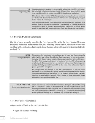 TIP       Since applications check the /etc/hosts file before querying DNS, it is possi-
                        Bypassing DNS       ble to include information in there that is diﬀerent from what the DNS would
                                            return, and therefore to bypass normal DNS-based name resolution.
                                            This allows, in the event of DNS changes not yet propagated, to test access to
                                            a website with the intended name even if this name is not properly mapped
                                            to the correct IP address yet.
                                            Another possible use for DNS redirection is to bypass traﬀic intended for a
                                            specific host to another local machine. For example, if a name server was
                                            configured to send ad banners, you could divert traﬀic to a local host which
                                            would bypass these ads resulting in more fluid, less distracting, navigation.




      8.4. User and Group Databases

      The list of users is usually stored in the /etc/passwd file, while the /etc/shadow file stores
      encrypted passwords. Both are text files, in a relatively simple format, which can be read and
      modified with a text editor. Each user is listed there on a line with several fields separated with
      a colon (“:”).

                                NOTE        The system files mentioned in this chapter are all plain text files, and can be
                   Editing system files     edited with a text editor. Considering their importance to core system func-
                                            tionality, it is always a good idea to take extra precautions when editing sys-
                                            tem files. First, always make a copy or backup of a system file before opening
                                            or altering it. Second, on servers or machines where more than one person
                                            could potentially access the same file at the same time, take extra steps to
                                            guard against file corruption.
                                            For this purpose, it is enough to use the vipw command to edit the /etc/
                                            passwd file, or vigr to edit /etc/group. These commands lock the file in ques-
                                            tion prior to running the text editor, (vi by default, unless the EDITOR envi-
                                            ronment variable has been altered). The -s option in these commands allows
                                            editing the corresponding shadow file.



               BACK TO BASICS               crypt is a one-way function that transforms a string (A) into    another string
         Crypt, a one-way function          (B) in a way that A cannot be derived from B. The only way to    identify A is to
                                            test all possible values, checking each one to determine if transformation by
                                            the function will produce B or not. It uses up to 8 characters as input (string
                                            A) and generates a string of 13, printable, ASCII characters (string B).




      8.4.1. User List:           /etc/passwd

      Here is the list of fields in the /etc/passwd file:

            • login, for example rhertzog;


154   The Debian Administrator's Handbook
 