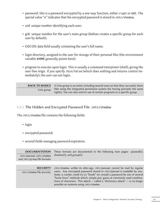 • password: this is a password encrypted by a one-way function, either crypt or md5. The
      special value “x” indicates that the encrypted password is stored in /etc/shadow;

    • uid: unique number identifying each user;

    • gid: unique number for the user's main group (Debian creates a specific group for each
      user by default);

    • GECOS: data field usually containing the user's full name;

    • login directory, assigned to the user for storage of their personal files (the environment
      variable $HOME generally points here);

    • program to execute upon login. This is usually a command interpreter (shell), giving the
      user free reign. If you specify /bin/false (which does nothing and returns control im-
      mediately), the user can not login.


        BACK TO BASICS           A Unix group is an entity including several users so that they can easily share
              Unix group         files using the integrated permission system (by having precisely the same
                                 rights). You can also restrict use of certain programs to a specific group.




8.4.2. The Hidden and Encrypted Password File:                    /etc/shadow

The /etc/shadow file contains the following fields:

    • login

    • encrypted password;

    • several fields managing password expiration.


      DOCUMENTATION              These formats are documented in the following man pages: passwd(5),
  /etc/passwd, /etc/shadow       shadow(5), and group(5).
 and /etc/group file formats


                 SECURITY        /etc/shadow,  unlike its alter-ego, /etc/passwd, cannot be read by regular
   /etc/shadow   file security   users. Any encrypted password stored in /etc/passwd is readable by any-
                                 body; a cracker could try to “break” (or reveal) a password by one of several
                                 “brute force” methods which, simply put, guess at commonly used combina-
                                 tions of characters. This aack — called a "dictionary aack" — is no longer
                                 possible on systems using /etc/shadow.




                                                                   Chapter 8 — Basic Configuration: Network, Accounts, Printing…   155
 
