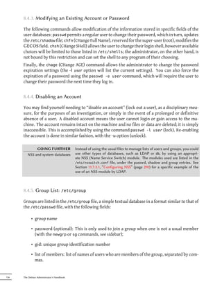 8.4.3. Modifying an Existing Account or Password

      The following commands allow modification of the information stored in specific fields of the
      user databases: passwd permits a regular user to change their password, which in turn, updates
      the /etc/shadow file; chfn (CHange Full Name), reserved for the super-user (root), modifies the
      GECOS field. chsh (CHange SHell) allows the user to change their login shell, however available
      choices will be limited to those listed in /etc/shells; the administrator, on the other hand, is
      not bound by this restriction and can set the shell to any program of their choosing.
      Finally, the chage (CHange AGE) command allows the administrator to change the password
      expiration settings (the -l user option will list the current settings). You can also force the
      expiration of a password using the passwd -e user command, which will require the user to
      change their password the next time they log in.


      8.4.4. Disabling an Account

      You may find yourself needing to “disable an account” (lock out a user), as a disciplinary mea-
      sure, for the purposes of an investigation, or simply in the event of a prolonged or definitive
      absence of a user. A disabled account means the user cannot login or gain access to the ma-
      chine. The account remains intact on the machine and no files or data are deleted; it is simply
      inaccessible. This is accomplished by using the command passwd -l user (lock). Re-enabling
      the account is done in similar fashion, with the -u option (unlock).

              GOING FURTHER                 Instead of using the usual files to manage lists of users and groups, you could
         NSS and system databases           use other types of databases, such as LDAP or db, by using an appropri-
                                            ate NSS (Name Service Switch) module. The modules used are listed in the
                                            /etc/nsswitch.conf file, under the passwd, shadow and group entries. See
                                            Section 11.7.3.1, “Configuring NSS” (page 290) for a specific example of the
                                            use of an NSS module by LDAP.



      8.4.5. Group List:             /etc/group

      Groups are listed in the /etc/group file, a simple textual database in a format similar to that of
      the /etc/passwd file, with the following fields:

            • group name

            • password (optional): This is only used to join a group when one is not a usual member
              (with the newgrp or sg commands, see sidebar);

            • gid: unique group identification number

            • list of members: list of names of users who are members of the group, separated by com-
              mas.


156   The Debian Administrator's Handbook
 