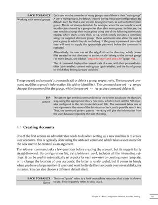 BACK TO BASICS         Each user may be a member of many groups; one of them is their “main group”.
Working with several groups   A user's main group is, by default, created during initial user configuration. By
                              default, each file that a user creates belongs to them, as well as to their main
                              group. This is not always desirable; for example, when the user needs to work
                              in a directory shared by a group other than their main group. In this case, the
                              user needs to change their main group using one of the following commands:
                              newgrp, which starts a new shell, or sg, which simply executes a command
                              using the supplied alternate group. These commands also allow the user to
                              join a group to which they do not belong. If the group is password protected,
                              they will need to supply the appropriate password before the command is
                              executed.
                              Alternatively, the user can set the setgid bit on the directory, which causes
                              files created in that directory to automatically belong to the correct group.
                              For more details, see sidebar “setgid directory and sticky bit” (page 196).
                              The id command displays the current state of a user, with their personal iden-
                              tifier (uid variable), current main group (gid variable), and the list of groups
                              to which they belong (groups variable).


The groupadd and groupdel commands add or delete a group, respectively. The groupmod com-
mand modifies a group's information (its gid or identifier). The command passwd -g group
changes the password for the group, while the passwd -r -g group command deletes it.

                       TIP    The getent (get entries) command checks the system databases the standard
                    getent    way, using the appropriate library functions, which in turn call the NSS mod-
                              ules configured in the /etc/nsswitch.conf file. The command takes one or
                              two arguments: the name of the database to check, and a possible search key.
                              Thus, the command getent passwd rhertzog will give the information from
                              the user database regarding the user rhertzog.



8.5. Creating Accounts

One of the first actions an administrator needs to do when setting up a new machine is to create
user accounts. This is typically done using the adduser command which takes a user-name for
the new user to be created, as an argument.
The adduser command asks a few questions before creating the account, but its usage is fairly
straightforward. Its configuration file, /etc/adduser.conf, includes all the interesting set-
tings: it can be used to automatically set a quota for each new user by creating a user template,
or to change the location of user accounts; the latter is rarely useful, but it comes in handy
when you have a large number of users and want to divide their accounts over several disks, for
instance. You can also choose a different default shell.

        BACK TO BASICS        The term “quota” refers to a limit on machine resources that a user is allowed
                 ota         to use. This frequently refers to disk space.




                                                                 Chapter 8 — Basic Configuration: Network, Accounts, Printing…   157
 