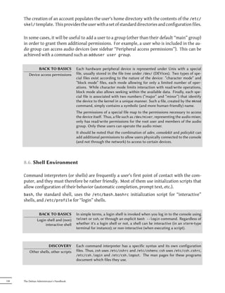 The creation of an account populates the user's home directory with the contents of the /etc/
      skel/ template. This provides the user with a set of standard directories and configuration files.


      In some cases, it will be useful to add a user to a group (other than their default “main” group)
      in order to grant them additional permissions. For example, a user who is included in the au-
      dio group can access audio devices (see sidebar “Peripheral access permissions”). This can be
      achieved with a command such as adduser user group.


                BACK TO BASICS              Each hardware peripheral device is represented under Unix with a special
          Device access permissions         file, usually stored in the file tree under /dev/ (DEVices). Two types of spe-
                                            cial files exist according to the nature of the device: “character mode” and
                                            “block mode” files, each mode allowing for only a limited number of oper-
                                            ations. While character mode limits interaction with read/write operations,
                                            block mode also allows seeking within the available data. Finally, each spe-
                                            cial file is associated with two numbers (“major” and “minor”) that identify
                                            the device to the kernel in a unique manner. Such a file, created by the mknod
                                            command, simply contains a symbolic (and more human-friendly) name.
                                            The permissions of a special file map to the permissions necessary to access
                                            the device itself. Thus, a file such as /dev/mixer, representing the audio mixer,
                                            only has read/write permissions for the root user and members of the audio
                                            group. Only these users can operate the audio mixer.
                                            It should be noted that the combination of udev, consolekit and policykit can
                                            add additional permissions to allow users physically connected to the console
                                            (and not through the network) to access to certain devices.




      8.6. Shell Environment

      Command interpreters (or shells) are frequently a user's first point of contact with the com-
      puter, and they must therefore be rather friendly. Most of them use initialization scripts that
      allow configuration of their behavior (automatic completion, prompt text, etc.).
      bash,  the standard shell, uses the /etc/bash.bashrc initialization script for “interactive”
      shells, and /etc/profile for “login” shells.


                  BACK TO BASICS            In simple terms, a login shell is invoked when you log in to the console using
                 Login shell and (non)      telnet or ssh, or through an explicit bash --login command. Regardless of
                      interactive shell     whether it's a login shell or not, a shell can be interactive (in an xterm-type
                                            terminal for instance); or non-interactive (when executing a script).



                      DISCOVERY             Each command interpreter has a specific syntax and its own configuration
          Other shells, other scripts       files. Thus, zsh uses /etc/zshrc and /etc/zshenv; csh uses /etc/csh.cshrc,
                                            /etc/csh.login and /etc/csh.logout. The man pages for these programs
                                            document which files they use.




158   The Debian Administrator's Handbook
 