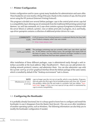 8.7. Printer Configuration

      Printer configuration used to cause a great many headaches for administrators and users alike.
      These headaches are now mostly a thing of the past, thanks to the creation of cups, the free print
      server using the IPP protocol (Internet Printing Protocol).
      This program is divided over several Debian packages: cups is the central print server; cups-bsd
      is a compatibility layer allowing use of commands from the traditional BSD printing system (lpd
      daemon, lpr and lpq commands, etc.); cups-client contains a group of programs to interact with
      the server (block or unblock a printer, view or delete print jobs in progress, etc.); and finally,
      cups-driver-gutenprint contains a collection of additional printer drivers for cups.


                       COMMUNITY            CUPS (Common Unix Printing System) is a trademark filed by the Easy So-
                            CUPS            ware Products company, when cups was created.
                                            ² http://www.easysw.com/



                             NOTE           The packages containing cups are currently called cups, cups-client, cups-bsd,
                   CUPS and CUPSYS          etc. In the Debian versions before Lenny, the packages had names built on
                                            the basis of cupsys. You may still find transition packages installed on some
                                            relatively old machines that have been updated over time.



      After installation of these different packages, cups is administered easily through a web in-
      terface accessible at the local address: hp://localhost:631/. There you can add printers (in-
      cluding network printers), remove, and administer them. You can also administer cups with
      the system-config-printer graphical interface (from the Debian package of the same name),
      which is installed by default if the “Desktop environment” task is chosen.


                              NOTE          cups no longer uses the /etc/printcap file, which is now obsolete. Programs
               Obsolescence of /etc/        that rely upon this file to get a list of available printers will, thus, fail. To avoid
                                 printcap   this problem, delete this file and make it a symbolic link (see sidebar “Sym-
                                            bolic links” (page 167)) to /var/run/cups/printcap, which is maintained by
                                            cups to ensure compatibility.




      8.8. Configuring the Bootloader

      It is probably already functional, but it is always good to know how to configure and install the
      bootloader in case it disappears from the Master Boot Record. This can occur after installation
      of another operating system, such as Windows. The following information can also help you to
      modify the bootloader configuration if needed.




160   The Debian Administrator's Handbook
 