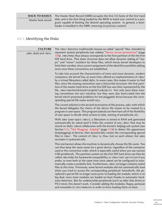 BACK TO BASICS         The Master Boot Record (MBR) occupies the first 512 bytes of the first hard
       Master boot record     disk, and is the first thing loaded by the BIOS to hand over control to a pro-
                              gram capable of booting the desired operating system. In general, a boot-
                              loader is installed in the MBR, removing its previous content.



8.8.1. Identifying the Disks

                CULTURE       The /dev/ directory traditionally houses so-called “special” files, intended to
      udev, devfs and /dev/   represent system peripherals (see sidebar “Device access permissions” (page
                              158)). /dev/hda1 thus always corresponds to the first partition of the the first
                              IDE hard drive. This static structure does not allow dynamic seing of “ma-
                              jor” and “minor” numbers for these files, which forces kernel developers to
                              limit their number, since a priori assignment of the identifiers prohibits adding
                              more once these conventions are established.
                              To take into account the characteristics of more and more dynamic, modern
                              computers, the kernel has, at some time, oﬀered an implementation of /dev/
                              by a virtual filesystem called defvs. In some cases, this makes it easier to find
                              files, since the naming convention uses a hierarchal structure: the first parti-
                              tion of the master hard drive on the first IDE bus was then represented by the
                              file, /dev/ide/host0/bus0/target0/lun0/part1. Not only were these nam-
                              ing conventions not very intuitive, but they were also hard-coded into the
                              kernel which presented problems for hot-pluggable drives because the corre-
                              sponding special file name would vary.
                              The current solution is the second incarnation of the process, udev, with which
                              the kernel delegates the choice of the device file names to be created to a
                              program in user space. This program (udevd) can then have all of the flexibility
                              of user space to decide what actions to take, naming of peripherals, etc.
                              With udev (user-space /dev/), a filesystem is stored in RAM and generated
                              automatically by udevd (and it hides the content of any /dev/ that may be
                              stored on-disk). udevd collaborates with the kernel's hotplug sub-system (see
                              Section 9.11, “Hot Plugging: hotplug” (page 213)) to detect the appearance
                              (hotplugging) of devices, then dynamically creates the corresponding special
                              files in /dev/. The content of /dev/ is, thus, lost on each reboot, but udev
                              recreates it systematically.
                              This mechanism allows the machine to dynamically choose the file name. You
                              can thus keep the same name for a given device, regardless of the connector
                              used or the connection order, which is especially useful when you use various
                              USB peripherals. The partition system on the first IDE hard drive can then be
                              called /dev/hda1 for backwards compatibility, or /dev/root-partition if you
                              prefer, or even both at the same time since udevd can be configured to auto-
                              matically create a symbolic link. Furthermore, /dev/ no longer contains useful
                              files at this time. Previously, some kernel modules did not automatically load
                              when you tried to access the corresponding peripheral; henceforth, the pe-
                              ripheral's special file no longer exists prior to loading the module, which is no
                              big deal, since most modules are loaded on boot thanks to automatic hard-
                              ware detection. But for undetectable peripherals (such as older disk drives or
                              PS/2 mice), this doesn't work. Consider adding the modules, floppy, psmouse
                              and mousedev to /etc/modules in order to force loading them on boot.




                                                                 Chapter 8 — Basic Configuration: Network, Accounts, Printing…   161
 