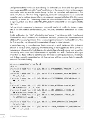 Configuration of the bootloader must identify the different hard drives and their partitions.
      Linux uses a special filesystem (in “block” mode) stored in the /dev/ directory, for this purpose.
      Historically, /dev/hda was the master disk on the first IDE controller, and /dev/hdb its first
      slave, /dev/hdc and /dev/hdd being, respectively, the master and slave disks on the second IDE
      controller, and so on down for any others. /dev/sda corresponded to the first SCSI drive, /dev/
      sdb being the second, etc. This naming scheme has been unified with the Linux kernel present
      in Squeeze, and all hard drives (IDE/PATA, SATA, SCSI, USB, IEEE 1394) are now represented by
      /dev/sd*.
      Each partition is represented by its number on the disk on which it resides: for instance, /dev/
      sda1 is the first partition on the first disk, and /dev/sdb3 is the third partition on the second
      disk.
      The PC architecture (or “i386”) is limited to four “primary” partitions per disk. To go beyond
      this limitation, one of them must be created as an “extended” partition, and it can then contain
      additional “secondary” partitions. These secondary partitions must be numbered from 5. Thus
      the first secondary partition could be /dev/sda5, followed by /dev/sda6, etc.
      It is not always easy to remember what disk is connected to which SATA controller, or in third
      position in the SCSI chain, especially since the naming of hotplugged hard drives (which in-
      cludes among others most SATA disks and external disks) can change from one boot to another.
      Fortunately, udev creates, in addition to /dev/sd*, symbolic links with a fixed name, which you
      could then use if you wished to identify a hard drive in a non-ambiguous manner. These sym-
      bolic links are stored in /dev/disk/by-id. On a machine with two physical disks, for example,
      one could find the following:

      mirexpress:/dev/disk/by-id# ls -l
      total 0
      lrwxrwxrwx 1 root root 9 23 jul. 08:58            ata-STM3500418AS_9VM3L3KP -> ../../
          ¯ sda
      lrwxrwxrwx 1 root root 10 23 jul. 08:58           ata-STM3500418AS_9VM3L3KP-part1 ->
          ¯ ../../sda1
      lrwxrwxrwx 1 root root 10 23 jul. 08:58           ata-STM3500418AS_9VM3L3KP-part2 ->
          ¯ ../../sda2
      [...]
      lrwxrwxrwx 1 root root 9 23 jul. 08:58            ata-WDC_WD5001AALS-00L3B2_WD-
          ¯ WCAT00241697 -> ../../sdb
      lrwxrwxrwx 1 root root 10 23 jul. 08:58           ata-WDC_WD5001AALS-00L3B2_WD-
          ¯ WCAT00241697-part1 -> ../../sdb1
      lrwxrwxrwx 1 root root 10 23 jul. 08:58           ata-WDC_WD5001AALS-00L3B2_WD-
          ¯ WCAT00241697-part2 -> ../../sdb2
      [...]
      lrwxrwxrwx 1 root root 9 23 jul. 08:58            scsi-SATA_STM3500418AS_9VM3L3KP ->
          ¯ ../../sda
      lrwxrwxrwx 1 root root 10 23 jul. 08:58           scsi-SATA_STM3500418AS_9VM3L3KP-part1
          ¯ -> ../../sda1


162   The Debian Administrator's Handbook
 
