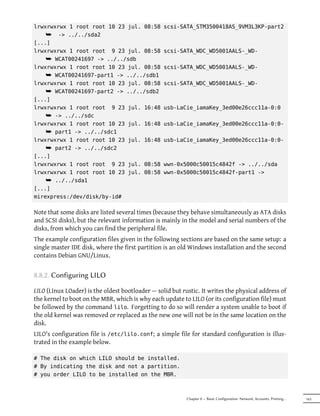 lrwxrwxrwx 1 root root 10 23 jul. 08:58           scsi-SATA_STM3500418AS_9VM3L3KP-part2
    ¯ -> ../../sda2
[...]
lrwxrwxrwx 1 root root 9 23 jul. 08:58            scsi-SATA_WDC_WD5001AALS-_WD-
    ¯ WCAT00241697 -> ../../sdb
lrwxrwxrwx 1 root root 10 23 jul. 08:58           scsi-SATA_WDC_WD5001AALS-_WD-
    ¯ WCAT00241697-part1 -> ../../sdb1
lrwxrwxrwx 1 root root 10 23 jul. 08:58           scsi-SATA_WDC_WD5001AALS-_WD-
    ¯ WCAT00241697-part2 -> ../../sdb2
[...]
lrwxrwxrwx 1 root root 9 23 jul. 16:48            usb-LaCie_iamaKey_3ed00e26ccc11a-0:0
    ¯ -> ../../sdc
lrwxrwxrwx 1 root root 10 23 jul. 16:48           usb-LaCie_iamaKey_3ed00e26ccc11a-0:0-
    ¯ part1 -> ../../sdc1
lrwxrwxrwx 1 root root 10 23 jul. 16:48           usb-LaCie_iamaKey_3ed00e26ccc11a-0:0-
    ¯ part2 -> ../../sdc2
[...]
lrwxrwxrwx 1 root root 9 23 jul. 08:58            wwn-0x5000c50015c4842f -> ../../sda
lrwxrwxrwx 1 root root 10 23 jul. 08:58           wwn-0x5000c50015c4842f-part1 ->
    ¯ ../../sda1
[...]
mirexpress:/dev/disk/by-id#

Note that some disks are listed several times (because they behave simultaneously as ATA disks
and SCSI disks), but the relevant information is mainly in the model and serial numbers of the
disks, from which you can find the peripheral file.
The example configuration files given in the following sections are based on the same setup: a
single master IDE disk, where the first partition is an old Windows installation and the second
contains Debian GNU/Linux.


8.8.2. Configuring LILO

LILO (LInux LOader) is the oldest bootloader — solid but rustic. It writes the physical address of
the kernel to boot on the MBR, which is why each update to LILO (or its configuration file) must
be followed by the command lilo. Forgetting to do so will render a system unable to boot if
the old kernel was removed or replaced as the new one will not be in the same location on the
disk.
LILO's configuration file is /etc/lilo.conf; a simple file for standard configuration is illus-
trated in the example below.

# The disk on which LILO should be installed.
# By indicating the disk and not a partition.
# you order LILO to be installed on the MBR.



                                                           Chapter 8 — Basic Configuration: Network, Accounts, Printing…   163
 