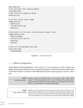 boot=/dev/sda
      # the partition that contains Debian
      root=/dev/sda2
      # the item to be loaded by defaul
      default=Linux

      # the most recent kernel image
      image=/vmlinuz
        label=Linux
        initrd=/initrd.img
        read-only

      # Old kernel (if the newly installed kernel doesn't boot)
      image=/vmlinuz.old
        label=LinuxOLD
        initrd=/initrd.img.old
        read-only
        optional

      # only for Linux/Windows dual boot
      other=/dev/sda1
        label=Windows


                                                 Example 8.3   LILO configuration file




      8.8.3. GRUB 2 Configuration

      GRUB (GRand Unified Bootloader) is more recent. It is not necessary to invoke it after each
      update of the kernel; GRUB knows how to read the filesystems and find the position of the kernel
      on the disk by itself. To install it on the MBR of the first disk, simply type grub-install /dev/
      sda.


                             NOTE           Squeeze contains both GRUB version 2 and version 1 (also called “GRUB
                   GRUB and GRUB 2          Legacy”). The grub package installs version 2 (through the package depen-
                                            dency system), and oﬀers automatic migration during upgrades from Lenny.
                                            GRUB 1 is still available in the package grub-legacy.



                              NOTE          GRUB can only identify hard drives based on information provided by the
                Disk names for GRUB         BIOS. (hd0) corresponds to the first disk thus detected, (hd1) the second, etc.
                                            In most cases, this order corresponds exactly to the usual order of disks under
                                            Linux, but problems can occur when you associate SCSI and IDE disks. GRUB




164   The Debian Administrator's Handbook
 