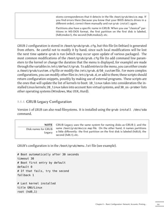 stores correspondences that it detects in the file /boot/grub/device.map. If
                             you find errors there (because you know that your BIOS detects drives in a
                             diﬀerent order), correct them manually and run grub-install again.
                             Partitions also have a specific name in GRUB. When you use “classical” par-
                             titions in MS-DOS format, the first partition on the first disk is labeled,
                             (hd0,msdos1), the second (hd0,msdos2), etc.


GRUB 2 configuration is stored in /boot/grub/grub.cfg, but this file (in Debian) is generated
from others. Be careful not to modify it by hand, since such local modifications will be lost
the next time update-grub is run (which may occur upon update of various packages). The
most common modifications of the /boot/grub/grub.cfg file (to add command line param-
eters to the kernel or change the duration that the menu is displayed, for example) are made
through the variables in /etc/default/grub. To add entries to the menu, you can either create
a /boot/grub/custom.cfg file or modify the /etc/grub.d/50_custom file. For more complex
configurations, you can modify other files in /etc/grub.d, or add to them; these scripts should
return configuration snippets, possibly by making use of external programs. These scripts are
the ones that will update the list of kernels to boot: 10_linux takes into consideration the in-
stalled Linux kernels; 20_linux takes into account Xen virtual systems, and 30_os-prober lists
other operating systems (Windows, Mac OSX, Hurd).


8.8.4. GRUB Legacy Configuration

Version 1 of GRUB can also read filesystems. It is installed using the grub-install /dev/sda
command.


                    NOTE     GRUB Legacy uses the same system for naming disks as GRUB 2, and the
      Disk names for GRUB    same /boot/grub/device.map file. On the other hand, it names partitions
                    Legacy   a lile diﬀerently: the first partition on the first disk is labeled (hd0,0), the
                             second (hd0,1), etc.


GRUB's configuration is in the /boot/grub/menu.lst file (see example).

# Boot automatically after 30 seconds
timeout 30
# Boot first entry by default
default 0
# If that fails, try the second
fallback 1

# Last kernel installed
title GNU/Linux
root (hd0,1)



                                                                Chapter 8 — Basic Configuration: Network, Accounts, Printing…   165
 