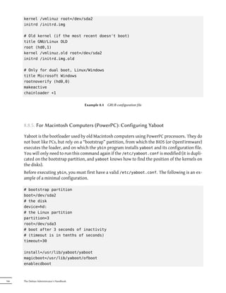 kernel /vmlinuz root=/dev/sda2
      initrd /initrd.img

      # Old kernel (if the most recent doesn't boot)
      title GNU/Linux OLD
      root (hd0,1)
      kernel /vmlinuz.old root=/dev/sda2
      initrd /initrd.img.old

      # Only for dual boot, Linux/Windows
      title Microsoft Windows
      rootnoverify (hd0,0)
      makeactive
      chainloader +1


                                            Example 8.4   GRUB configuration file




      8.8.5. For Macintosh Computers (PowerPC): Configuring Yaboot

      Yaboot is the bootloader used by old Macintosh computers using PowerPC processors. They do
      not boot like PCs, but rely on a “bootstrap” partition, from which the BIOS (or OpenFirmware)
      executes the loader, and on which the ybin program installs yaboot and its configuration file.
      You will only need to run this command again if the /etc/yaboot.conf is modified (it is dupli-
      cated on the bootstrap partition, and yaboot knows how to find the position of the kernels on
      the disks).
      Before executing ybin, you must first have a valid /etc/yaboot.conf. The following is an ex-
      ample of a minimal configuration.

      # bootstrap partition
      boot=/dev/sda2
      # the disk
      device=hd:
      # the Linux partition
      partition=3
      root=/dev/sda3
      # boot after 3 seconds of inactivity
      # (timeout is in tenths of seconds)
      timeout=30

      install=/usr/lib/yaboot/yaboot
      magicboot=/usr/lib/yaboot/ofboot
      enablecdboot



166   The Debian Administrator's Handbook
 