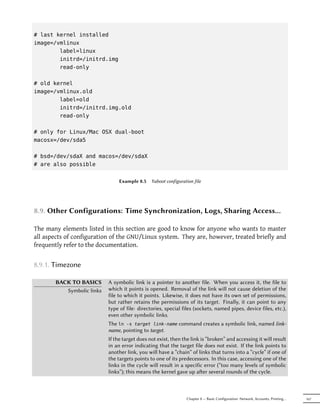# last kernel installed
image=/vmlinux
        label=linux
        initrd=/initrd.img
        read-only

# old kernel
image=/vmlinux.old
        label=old
        initrd=/initrd.img.old
        read-only

# only for Linux/Mac OSX dual-boot
macosx=/dev/sda5

# bsd=/dev/sdaX and macos=/dev/sdaX
# are also possible


                                Example 8.5    Yaboot configuration file




8.9. Other Configurations: Time Synchronization, Logs, Sharing Access…

The many elements listed in this section are good to know for anyone who wants to master
all aspects of configuration of the GNU/Linux system. They are, however, treated briefly and
frequently refer to the documentation.


8.9.1. Timezone

       BACK TO BASICS      A symbolic link is a pointer to another file. When you access it, the file to
          Symbolic links   which it points is opened. Removal of the link will not cause deletion of the
                           file to which it points. Likewise, it does not have its own set of permissions,
                           but rather retains the permissions of its target. Finally, it can point to any
                           type of file: directories, special files (sockets, named pipes, device files, etc.),
                           even other symbolic links.
                           The ln -s target link-name command creates a symbolic link, named link-
                           name, pointing to target.
                           If the target does not exist, then the link is “broken” and accessing it will result
                           in an error indicating that the target file does not exist. If the link points to
                           another link, you will have a “chain” of links that turns into a “cycle” if one of
                           the targets points to one of its predecessors. In this case, accessing one of the
                           links in the cycle will result in a specific error (“too many levels of symbolic
                           links”); this means the kernel gave up aer several rounds of the cycle.



                                                                Chapter 8 — Basic Configuration: Network, Accounts, Printing…   167
 